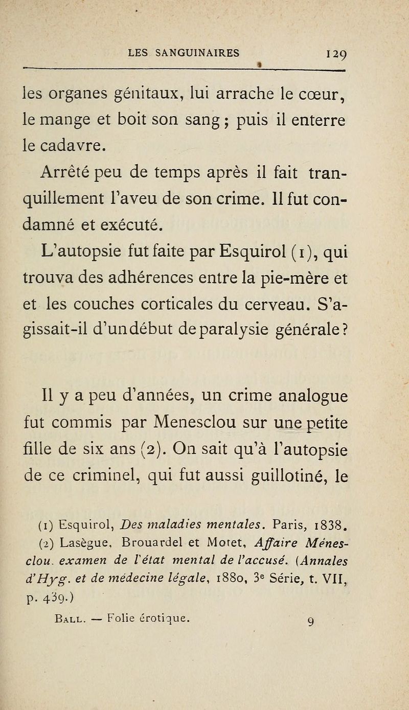 • _ les organes génitaux, lui arrache le cœur, le mange et boit son sang ; puis il enterre le cadavre. Arrêté peu de temps après il fait tran- quillement Taveu de son crime. 11 fut con- damné et exécuté. L'autopsie fut faite par Esquirol (i), qui trouva des adhérences entre la pie-mère et et les couches corticales du cerveau. S'a- gissait-il d'un début de paralysie générale? 11 y a peu d'années, un crime analogue fut commis par Menesclou sur une petite fille de six ans (2). On sait qu'à l'autopsie de ce criminel, qui fut aussi guillotiné, le (1) Esquirol, Des maladies mentales. Paris, i838. (2) Lasègue, Brouardel et Moret, Affaire Mènes- clou, examen de Vétat mental de l'accusé. {Annales d'Hyg. et de médecine légale, 1880, 3« Série, t. VII, p. 4^9-) Ball. — Folie erotique. o