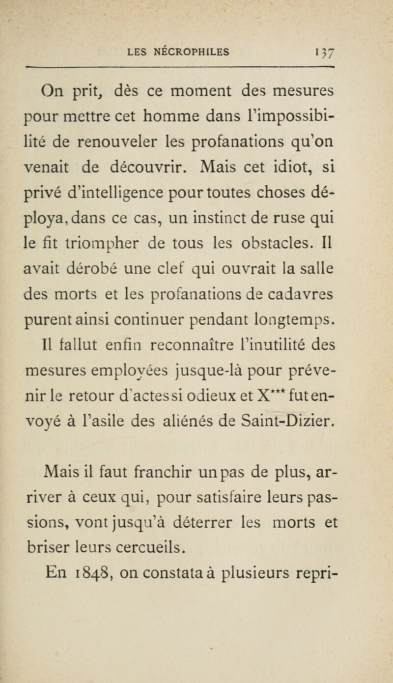 On prit^ dès ce moment des mesures pour mettre cet homme dans Timpossibi- lité de renouveler les profanations qu'on venait de découvrir. Mais cet idiot, si privé d'intelligence pour toutes choses dé- ploya, dans ce cas, un instinct de ruse qui le fit triompher de tous les obstacles. Il avait dérobé une clef qui ouvrait la salle des morts et les profanations de cadavres purent ainsi continuer pendant longtemps. Il fallut enfin reconnaître l'inutilité des mesures employées jusque-là pour préve- nir le retour d^actessi odieux et X*** fut en- voyé à l'asile des aliénés de Saint-Dizier. Mais il faut franchir un pas de plus, ar- river à ceux qui, pour satisfaire leurs pas- sions, vont jusqu'à déterrer les morts et briser leurs cercueils. En 1848, on constata à plusieurs repri-