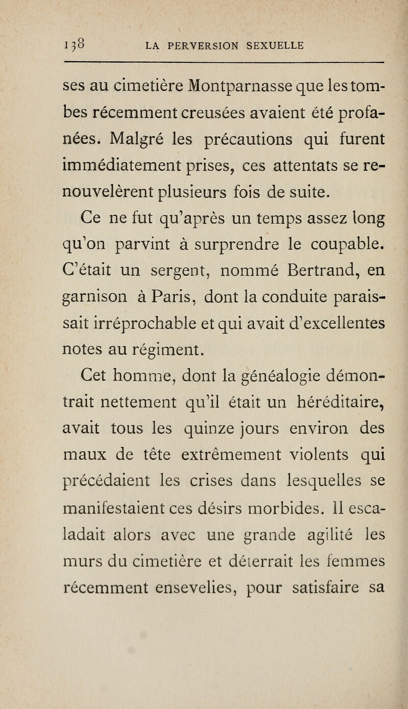 ses au cimetière Montparnasse que les tom- bes récemment creusées avaient été profa- nées. Malgré les précautions qui furent immédiatement prises, ces attentats se re- nouvelèrent plusieurs fois de suite. Ce ne fut qu'après un temps assez long qu'on parvint à surprendre le coupable. C'était un sergent, nommé Bertrand, en garnison à Paris, dont la conduite parais- sait irréprochable et qui avait d'excellentes notes au régiment. Cet homme, dont la généalogie démon- trait nettement qu'il était un héréditaire, avait tous les quinze jours environ des maux de tête extrêmement violents qui précédaient les crises dans lesquelles se manifestaient ces désirs morbides, il esca- ladait alors avec une grande agilité les murs du cimetière et déterrait les femmes récemment ensevelies, pour satisfaire sa