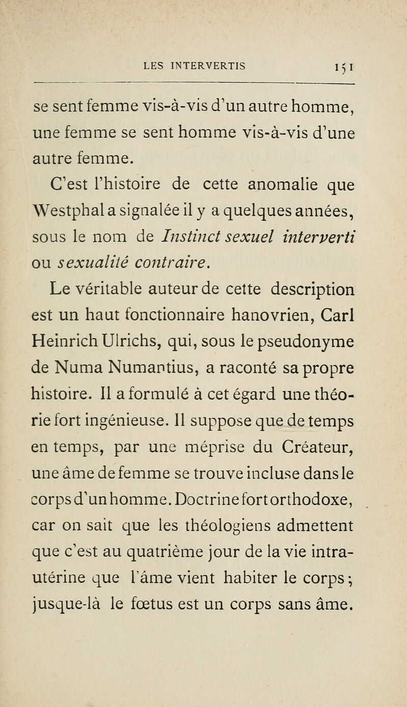se sent femme vis-à-vis d'un autre homme, une femme se sent homme vis-à-vis d'une autre femme. C'est l'histoire de cette anomalie que Westphal a signalée il y a quelques années, sous le nom de Instinct sexuel interverti ou sexualité contraire. Le véritable auteur de cette description est un haut fonctionnaire hanovrien, Cari HeinrichUlrichs, qui, sous le pseudonyme de Numa Numantius, a raconté sa propre histoire. 11 a formulé à cet égard une théo- rie fort ingénieuse. 11 suppose que de temps en temps, par une méprise du Créateur, une âme de femme se trouve incluse dans le corps d'un homme. Doctrine fort orthodoxe, car on sait que les théologiens admettent que c'est au quatrième jour de la vie intra- utérine que l'âme vient habiter le corps ; jusque-là le fœtus est un corps sans âme.