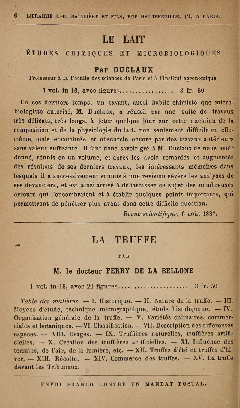 LE LAIT ÉTUDES CHIMIQUES ET MICROBIOLOGIQUES Par DUCLAUX Professeur à la Faculté des sciences de Paris et à l'Institut agronomique. 1 vol. iii-16, avec figures 3 fr. 50 En ces derniers temps, un savant, aussi habile chimiste que micro- biologiste autorisé, M. Duclaux, a réussi, par une suite de travaux très délicats, très longs, h jeter quelque jour sur cette question de la composition et de la physiologie du lait, non seulement difficile en elle- même, mais encombrée et obscurcie encore par des travaux antérieurs sans valeur suffisante. Il faut donc savoir gré à M. Duclaux de nous avoir donné, réunis en un volume, et après les avoir remaniés et augmentés des résultats de ses derniers travaux, les intéressants mémoires dans lesquels il a successivement soumis à une revision sévère les analyses de ses devanciers, et est ainsi arrivé à débarrasser ce sujet des nombreuses erreurs qui l'encombraient et à établir quelques points importants, qui permettront de pénétrer plus avant dans cette difficile question. Revue scientifique, 6 août 1887. LA TRUFFE PAR M. le docteur FERRY DE LA BELLONE 1 vol. in-16, avec 20 figures 3 fr. 50 Table des matières. — I. Historique. — IL Nature de la trufle. — III. Moyens d'étude, technique micrographique, étude histologique. — IV. Organisation générale de la truffe. — V. Variétés culinaires, commer- ciales et botaniques. — VI. Classification. — VII. Description des différentes espèces. — VIII. Usages. — IX. Truffières naturelles, truffières artifi- cielles. — X. Création des truffières artificielles. — XL Influence des terrains, de l'air, de la lumière, etc. — XII. Truffes d'été et truffes d'hi- ver. — XÏIL Récolte. — XIV. Commerce des truffes. — XV. La truffe devant les Tribunaux.