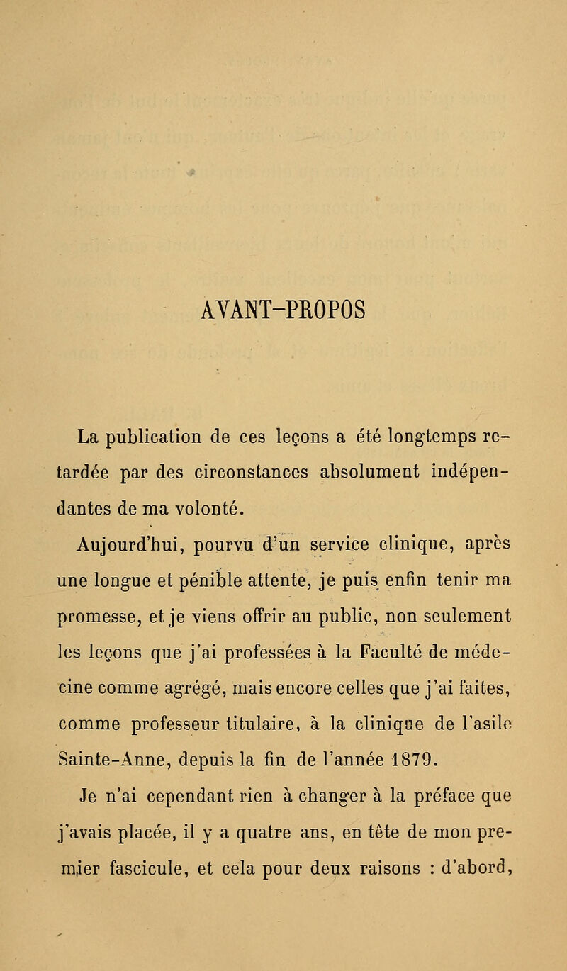 AYANT-PROPOS La publication de ces leçons a été longtemps re- tardée par des circonstances absolument indépen- dantes de ma volonté. Aujourd'hui, pourvu d'un service clinique, après une long-ne et pénible attente, je puis enfin tenir ma promesse, et je viens offrir au public, non seulement les leçons que j'ai professées à la Faculté de méde- cine comme agrégé, mais encore celles que j'ai faites, comme professeur titulaire, à la clinique de l'asile Sainte-Anne, depuis la fin de l'année 1879. Je n'ai cependant rien à changer à la préface que j'avais placée, il y a quatre ans, en tête de mon pre- mier fascicule, et cela pour deux raisons : d'abord,