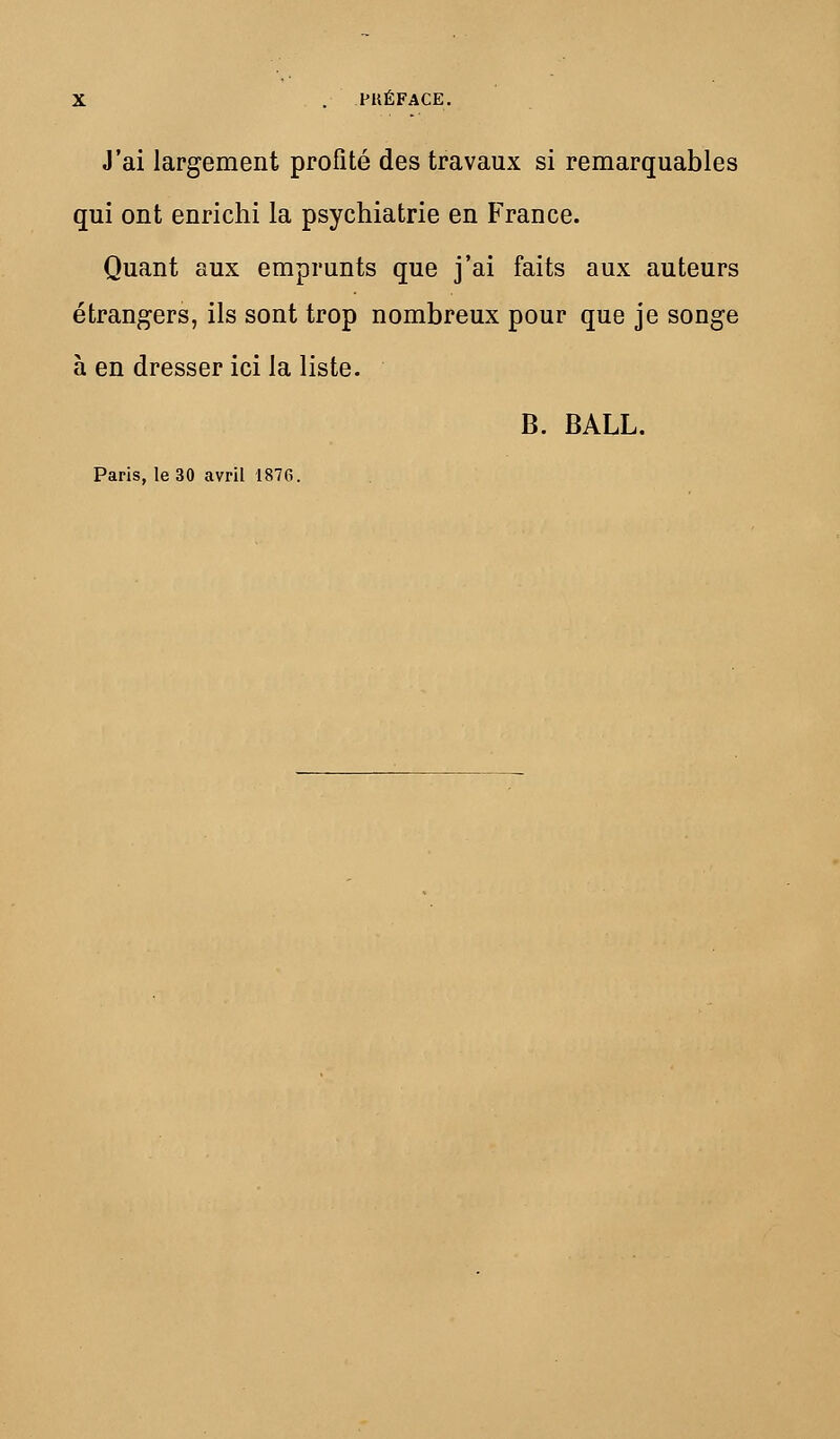 J'ai largement profité des travaux si remarquables qui ont enrichi la psychiatrie en France. Quant aux emprunts que j'ai faits aux auteurs étrangers, ils sont trop nombreux pour que je songe à en dresser ici la liste. B. BALL.