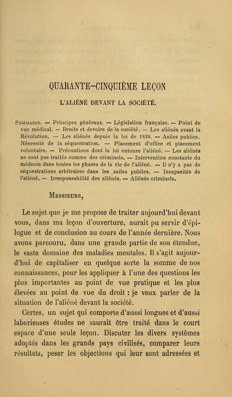 QUARANTE-CINQUIÈME LEÇON L'ALIÉNÉ DEVANT LA SOCIÉTÉ. Sommaire. — Principes généraux. — Législation française. — Point de vue médical. — Droits et devoirs de la société. — Les aliénés avant la Révolution. — Les aliénés depuis la loi de 1838. — Asiles publics. Nécessité de la séquestration. — Placement d'office et placement volontaire. — Précautions dont la loi entoure l'aliéné. — Les aliénés ne sont pas traités comme des criminels. — Intervention constante du médecin dans toutes les phases de la vie de l'aliéné. — Il n'y a pas de séquestrations arbitraires dans les ^asiles publics. — Incapacités de l'aliéné, — Irresponsabilité des aliénés. — Aliénés criminels. Messieurs Le sujet que je me propose de traiter aujourd'hui devant vous, dans ma leçon d'ouverture, aurait pu servir d'épi- logue et de conclusion au cours de l'année dernière. Nous avons parcouru, dans une grande partie de son étendue, le vaste domaine des maladies mentales. Il s'agit aujour- d'hui de capitaliser en quelque sorte la somme de nos connaissances, pour les appliquer à l'une des questions les plus importantes au point de vue pratique et les plus élevées au point de vue du droit : je veux parler de la situation de l'aliéné devant la société. Certes, un sujet qui comporte d'aussi longues et d'aussi laborieuses études ne saurait être traité dans le court espace d'une seule leçon. Discuter les divers systèmes adoptés dans les grands pays civilisés, comparer leurs résultats, peser les objections qui leur sont adressées et
