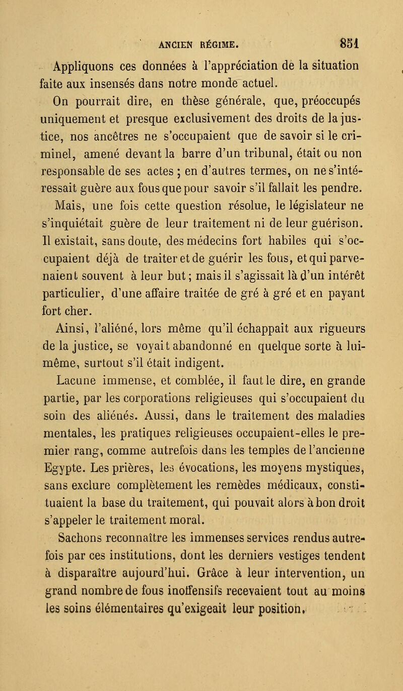 Appliquons ces données à l'appréciation de la situation faite aux insensés dans notre monde actuel. On pourrait dire, en thèse générale, que, préoccupés uniquement et presque exclusivement des droits de la jus- tice, nos ancêtres ne s'occupaient que de savoir si le cri- minel, amené devant la barre d'un tribunal, était ou non responsable de ses actes ; en d'autres termes, on ne s'inté- ressait guère aux fous que pour savoir s'il fallait les pendre. Mais, une fois cette question résolue, le législateur ne s'inquiétait guère de leur traitement ni de leur guérison. Il existait, sans doute, des médecins fort habiles qui s'oc- cupaient déjà de traiter et de guérir les fous, et qui parve- naient souvent à leur but ; mais il s'agissait là d'un intérêt particulier, d'une affaire traitée de gré à gré et en payant fort cher. Ainsi, l'aliéné, lors même qu'il échappait aux rigueurs de la justice, se voyait abandonné en quelque sorte à lui- même, surtout s'il était indigent. Lacune immense, et comblée, il faut le dire, en grande partie, par les corporations religieuses qui s'occupaient du soin des aliénés. Aussi, dans le traitement des maladies mentales, les pratiques religieuses occupaient-elles le pre- mier rang, comme autrefois dans les temples de l'ancienne Egypte. Les prières, les évocations, les moyens mystiques, sans exclure complètement les remèdes médicaux, consti- tuaient la base du traitement, qui pouvait alors à bon droit s'appeler le traitement moral. Sachons reconnaître les immenses services rendus autre- fois par ces institutions, dont les derniers vestiges tendent à disparaître aujourd'hui. Grâce à leur intervention, un grand nombre de fous inotfensifs recevaient tout au moins les soins élémentaires qu'exigeait leur position,