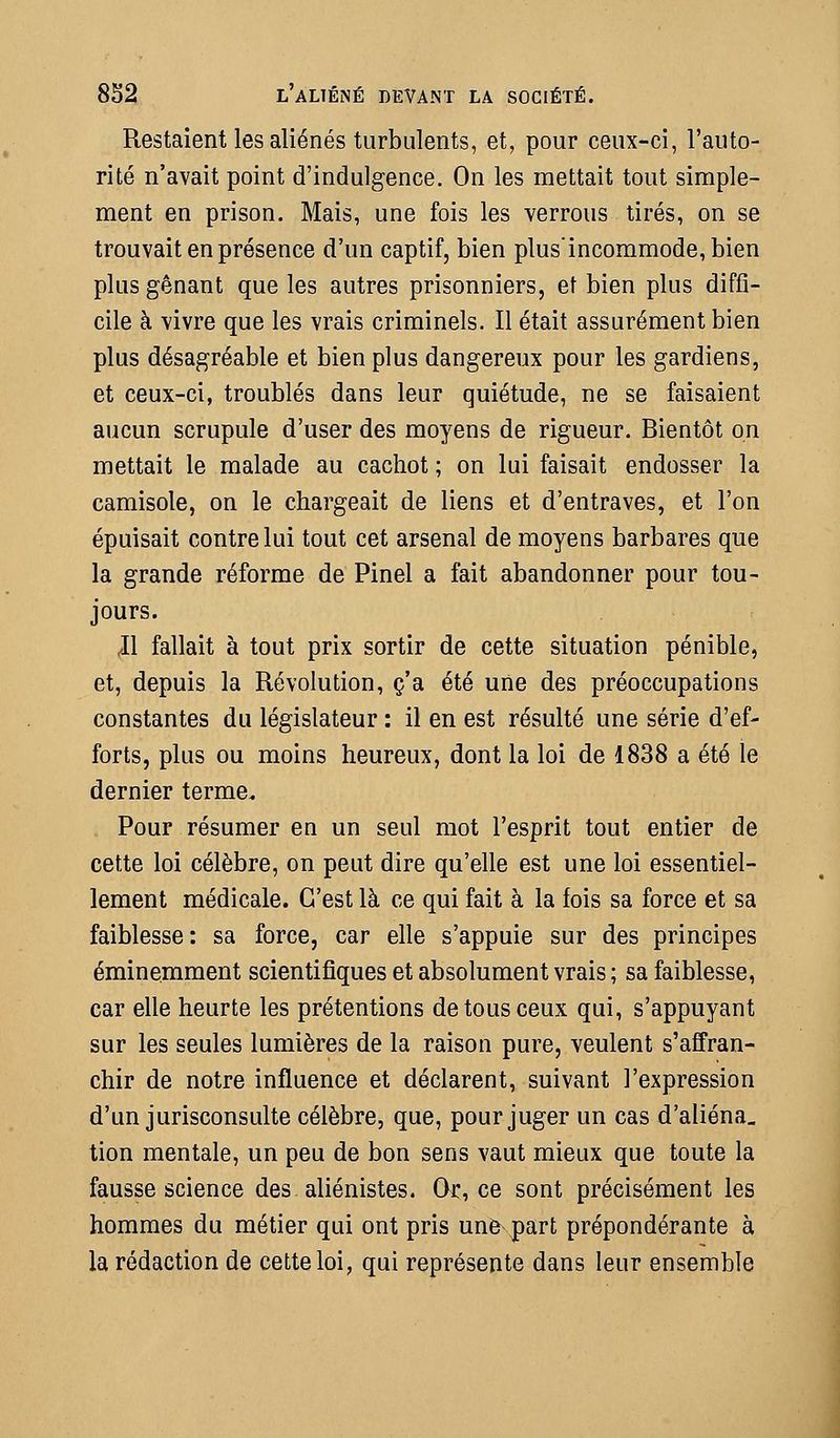 Restaient les aliénés turbulents, et, pour ceux-ci, l'auto- rité n'avait point d'indulgence. On les mettait tout simple- ment en prison. Mais, une fois les verrous tirés, on se trouvait en présence d'un captif, bien plusincommode,bien plus gênant que les autres prisonniers, et bien plus diffi- cile à vivre que les vrais criminels. Il était assurément bien plus désagréable et bien plus dangereux pour les gardiens, et ceux-ci, troublés dans leur quiétude, ne se faisaient aucun scrupule d'user des moyens de rigueur. Bientôt on mettait le malade au cachot ; on lui faisait endosser la camisole, on le chargeait de liens et d'entraves, et l'on épuisait contre lui tout cet arsenal de moyens barbares que la grande réforme de Pinel a fait abandonner pour tou- jours. Jl fallait à tout prix sortir de cette situation pénible, et, depuis la Révolution, c'a été une des préoccupations constantes du législateur : il en est résulté une série d'ef- forts, plus ou moins heureux, dont la loi de 1838 a été le dernier terme. Pour résumer en un seul mot l'esprit tout entier de cette loi célèbre, on peut dire qu'elle est une loi essentiel- lement médicale. C'est là ce qui fait à la fois sa force et sa faiblesse: sa force, car elle s'appuie sur des principes éminemment scientifiques et absolument vrais ; sa faiblesse, car elle heurte les prétentions de tous ceux qui, s'appuyant sur les seules lumières de la raison pure, veulent s'affran- chir de notre influence et déclarent, suivant l'expression d'un jurisconsulte célèbre, que, pour juger un cas d'aliéna_ tion mentale, un peu de bon sens vaut mieux que toute la fausse science des aliénistes. Or, ce sont précisément les hommes du métier qui ont pris une part prépondérante à la rédaction de cette loi, qui représente dans leur ensemble