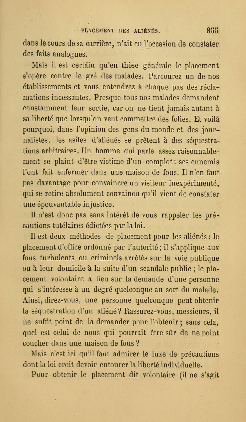 dans le cours de sa carrière, n'ait eu l'occasion de constater des faits analogues. Mais il est certain qu'en thèse générale le placement s'opère contre le gré des malades. Parcourez un de nos établissements et yous entendrez à chaque pas des récla- mations incessantes. Presque tous nos malades demandent constamment leur sortie, car on ne tient jamais autant à sa liberté que lorsqu'on veut commettre des folies. Et voilà pourquoi, dans l'opinion des gens du monde et des jour- nalistes, les asiles d'aliénés se prêtent à des séquestra- tions arbitraires. Un homme qui parle assez raisonnable- ment se plaint d'être victime d'un complot: ses ennemis l'ont fait enfermer dans une maison de fous. Il n'en faut pas davantage pour convaincre un visiteur inexpérimenté, qui se retire absolument convaincu qu'il vient de constater une épouvantable injustice. Il n'est donc pas sans intérêt de vous rappeler les pré- cautions tutélaires édictées par la loi. Il est deux méthodes de placement pour les aliénés : le placement d'office ordonné par l'autorité ; il s'applique aux fous turbulents ou criminels arrêtés sur la voie publique ou à leur domicile à la suite d'un scandale public ; le pla- cement volontaire a lieu sur la demande d'une personne qui s'intéresse à un degré quelconque au sort du malade. Ainsi, direz-vous, une personne quelconque peut obtenir la séquestration d'un aliéné? Rassurez-vous, messieurs, il ne suffit point de la demander pour l'obtenir ; sans cela, quel est celui de nous qui pourrait être sûr de ne point coucher dans une maison de fous ? Mais c'est ici qu'il faut admirer le luxe de précautions dont la loi croit devoir entourer la liberté individuelle. Pour obtenir le placement dit volontaire (il ne s'agit