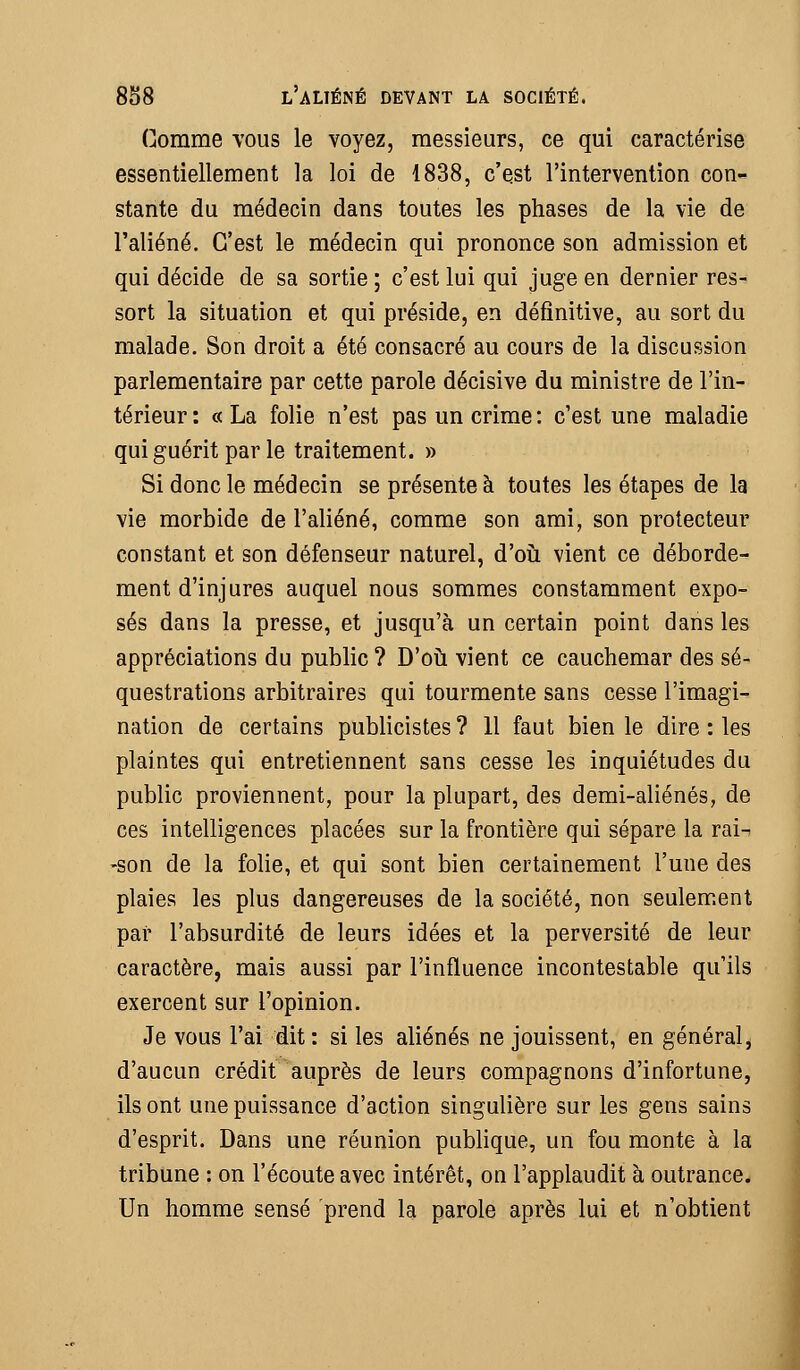 Gomme vous le voyez, messieurs, ce qui caractérise essentiellement la loi de 1838, c'est l'intervention con- stante du médecin dans toutes les phases de la vie de l'aliéné. C'est le médecin qui prononce son admission et qui décide de sa sortie ; c'est lui qui juge en dernier res- sort la situation et qui préside, en définitive, au sort du malade. Son droit a été consacré au cours de la discussion parlementaire par cette parole décisive du ministre de l'in- térieur: «La folie n'est pas un crime: c'est une maladie qui guérit par le traitement. » Si donc le médecin se présente à toutes les étapes de la vie morbide de l'aliéné, comme son ami, son protecteur constant et son défenseur naturel, d'où vient ce déborde- ment d'injures auquel nous sommes constamment expo- sés dans la presse, et jusqu'à un certain point dans les appréciations du public ? D'où vient ce cauchemar des sé- questrations arbitraires qui tourmente sans cesse l'imagi- nation de certains publicistes? H faut bien le dire : les plaintes qui entretiennent sans cesse les inquiétudes du public proviennent, pour la plupart, des demi-aliénés, de ces intelligences placées sur la frontière qui sépare la rai- -son de la folie, et qui sont bien certainement l'une des plaies les plus dangereuses de la société, non seulement par l'absurdité de leurs idées et la perversité de leur caractère, mais aussi par l'influence incontestable qu'ils exercent sur l'opinion. Je vous l'ai dit: si les aliénés ne jouissent, en général, d'aucun crédit auprès de leurs compagnons d'infortune, ils ont une puissance d'action singulière sur les gens sains d'esprit. Dans une réunion publique, un fou monte à la tribune : on l'écoute avec intérêt, on l'applaudit à outrance. Un homme sensé prend la parole après lui et n'obtient