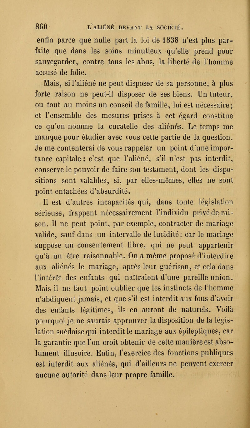 enfin parce que nulle part la loi de 1838 n'est plus par- faite que dans les soins minutieux qu'elle prend pour sauvegarder, contre tous les abus, la liberté de l'homme accusé de folie. Mais, si l'aliéné ne peut disposer de sa personne, à plus forte raison ne peut-il disposer de ses biens. Un tuteur, ou tout au moins un conseil de famille, lui est nécessaire; et l'ensemble des mesures prises à cet égard constitue ce qu'on nomme la curatelle des aliénés. Le temps me manque pour étudier avec vous cette partie de la question. Je me contenterai de vous rappeler un point d'une impor- tance capitale : c'est que l'aliéné, s'il n'est pas interdit, conserve le pouvoir de faire son testament, dont les dispo- sitions sont valables, si, par elles-mêmes, elles ne sont point entachées d'absurdité. Il est d'autres incapacités qui, dans toute législation sérieuse, frappent nécessairement l'individu privé de rai- son. 11 ne peut point, par exemple, contracter de mariage valide, sauf dans un intervalle de lucidité: car le mariage suppose un consentement libre, qui ne peut appartenir qu'à un être raisonnable. On a même proposé-d'interdire aux aliénés le mariage, après leur guérison, et cela dans l'intérêt des enfants qui naîtraient d'une pareille union. Mais il ne faut point oublier que les instincts de l'homme n'abdiquent jamais, et que s'il est interdit aux fous d'avoir des enfants légitimes, ils en auront de naturels. Voilà pourquoi je ne saurais approuver la disposition de la légis- lation suédoise qui interdit le mariage aux épileptiques, car la garantie que l'on croit obtenir de cette manière est abso- lument illusoire. Enfin, l'exercice des fonctions publiques est interdit aux aliénés, qui d'ailleurs ne peuvent exercer aucune autorité dans leur propre famille.