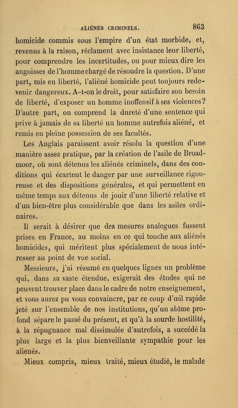homicide commis sous l'empire d'un état morbide, et, revenus à la raison, réclament avec insistance leur liberté, pour comprendre les incertitudes, ou pour mieux dire les angoisses de l'homme chargé de résoudre la question. D'une part, mis en liberté, l'aliéné homicide peut toujours rede- venir dangereux. A-t-on le droit, pour satisfaire son besoin de liberté, d'exposer un homme inoffensif à ses violences? D'autre part, on comprend la dureté d'une sentence qui prive à jamais de sa liberté un homme autrefois aliéné, et remis en pleine possession de ses facultés. Les Anglais paraissent avoir résolu la question d'une manière assez pratique, par la création de l'asile de Broad- moor, oii sont détenus les aliénés criminels, dans des con- ditions qui écartent le danger par une surveillance rigou- reuse et des dispositions générales, et qui permettent en même temps aux détenus de jouir d'une liberté relative et d'un bien-être plus considérable que dans les asiles ordi- naires. Il serait à désirer que des mesures analogues fussent prises en France, au moins en ce qui touche aux aliénés homicides, qui méritent plus spécialement de nous inté- resser au point de vue social. Messieurs, j'ai résumé en quelques lignes un problème qui, dans sa vaste étendue, exigerait des études qui ne peuvent trouver place dans le cadre de notre enseignement, et vous aurez pu vous convaincre, par ce coup d'œil rapide jeté sur l'ensemble de nos institutions, qu'un abîme pro- fond sépare le passé du présent, et qu'à la sourde hostilité, à la répugnance mal dissimulée d'autrefois, a succédé la plus large et la plus bienveillante sympathie pour les aliénés. Mieux compris, mieux traité, mieux étudié, le malade