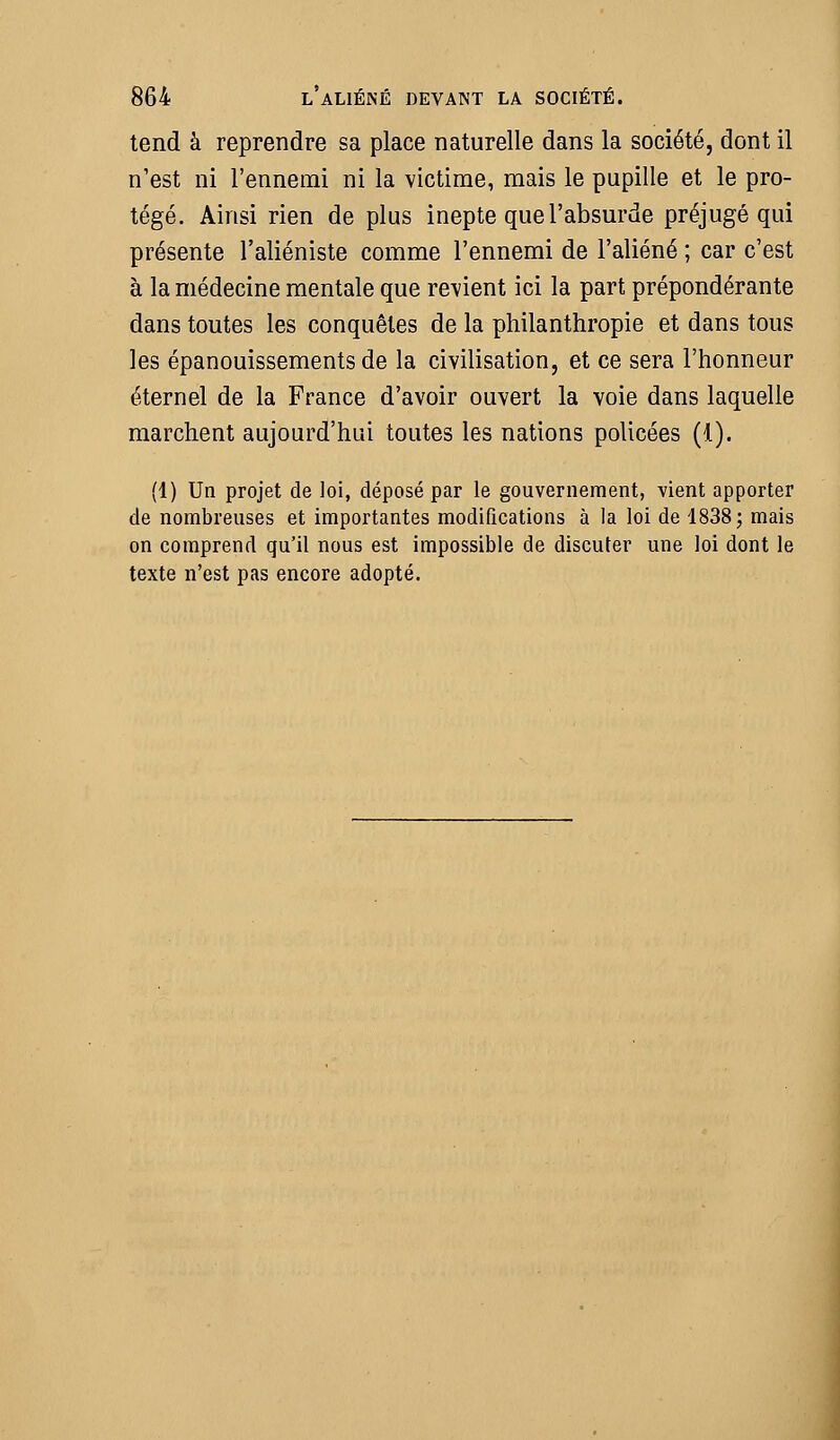 tend à reprendre sa place naturelle dans la société, dont il n'est ni l'ennemi ni la victime, mais le pupille et le pro- tégé. Ainsi rien de plus inepte que l'absurde préjugé qui présente l'aliéniste comme l'ennemi de l'aliéné ; car c'est à la médecine mentale que revient ici la part prépondérante dans toutes les conquêtes de la philanthropie et dans tous les épanouissements de la civilisation, et ce sera l'honneur éternel de la France d'avoir ouvert la voie dans laquelle marchent aujourd'hui toutes les nations policées (1). (1) Un projet de loi, déposé par le gouvernement, vient apporter de nombreuses et importantes modifications à la loi de 1838; mais on comprend qu'il nous est impossible de discuter une loi dont le texte n'est pas encore adopté.