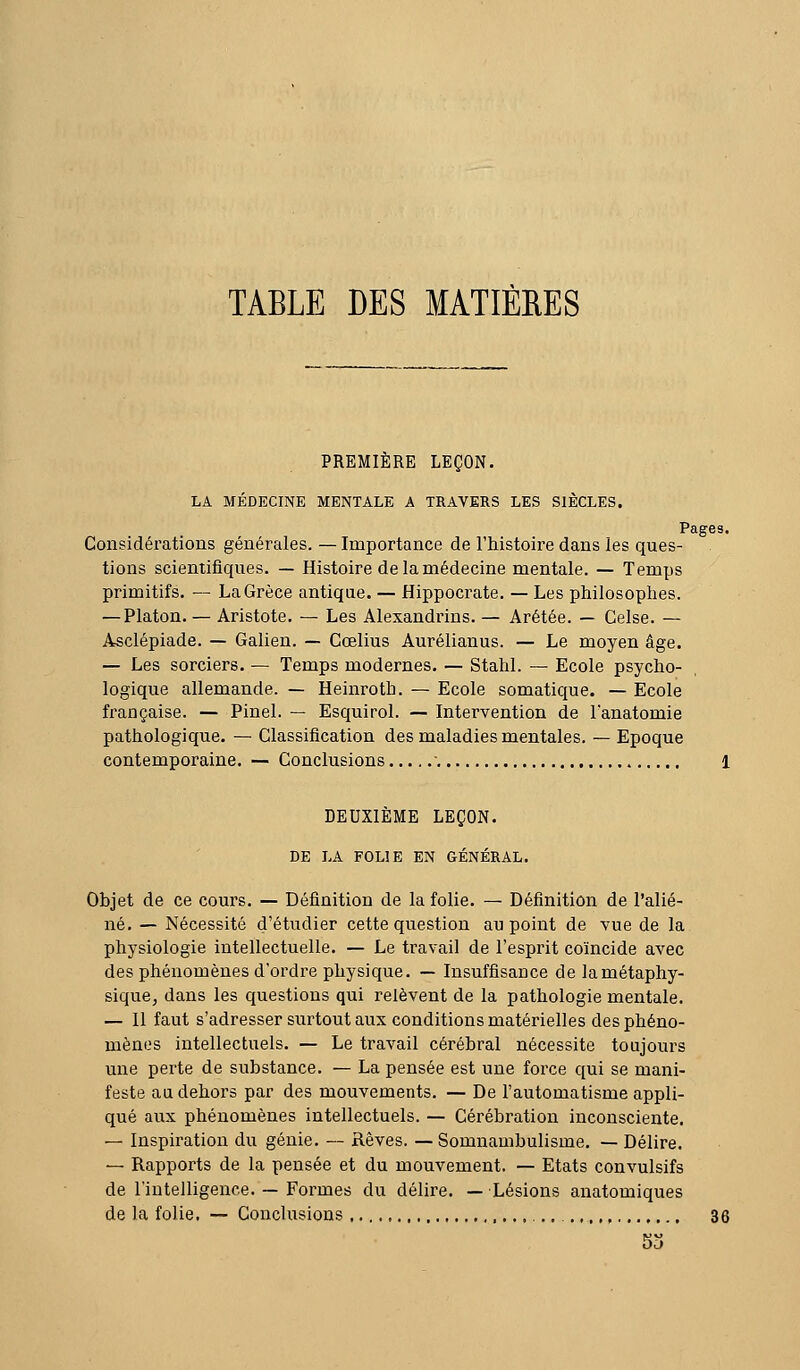 TABLE DES MATIÈRES PREMIÈRE LEÇON. LA MÉDECINE MENTALE A TRAVERS LES SIÈCLES. Pages. Considérations générales. — Importance de l'histoire dans les ques- tions scientifiques. — Histoire de la médecine mentale. — Temps primitifs, — La Grèce antique. — Hippocrate. — Les philosophes. — Platon. — Aristote. — Les Alexandrins. — Arétée. — Celse. — Asclépiade. — Galien. — Cœlius Aurélianus. — Le moyen âge. — Les sorciers. — Temps modernes. — Stahl. — Ecole psycho- logique allemande. — Heinroth. — Ecole somatique. — Ecole française. — Pinel. — Esquirol. — Intervention de l'anatomie pathologique. — Classification des maladies mentales. — Epoque contemporaine. — Conclusions  1 DEUXIÈME LEÇON. DE LA FOLIE EN GÉNÉRAL. Objet de ce cours. — Définition de la folie. — Définition de l'alié- né. — Nécessité d'étudier cette question au point de vue de la physiologie intellectuelle. — Le travail de l'esprit coïncide avec des phénomènes d'ordi'e physique. — Insuffisance de la métaphy- sique, dans les questions qui relèvent de la pathologie mentale. — 11 faut s'adresser surtout aux conditions matérielles des phéno- mènes intellectuels. — Le travail cérébral nécessite toujours une perte de substance. — La pensée est une force qui se mani- feste au dehors par des mouvements. — De l'automatisme appli- qué aux phénomènes intellectuels. — Cérébration inconsciente. — Inspiration du génie. — Rêves. — Somnambulisme. — Délire. — Rapports de la pensée et du mouvement. — Etats convulsifs de l'intelligence. — Formes du délire. — Lésions anatomiques de la folie. — Conclusions 36