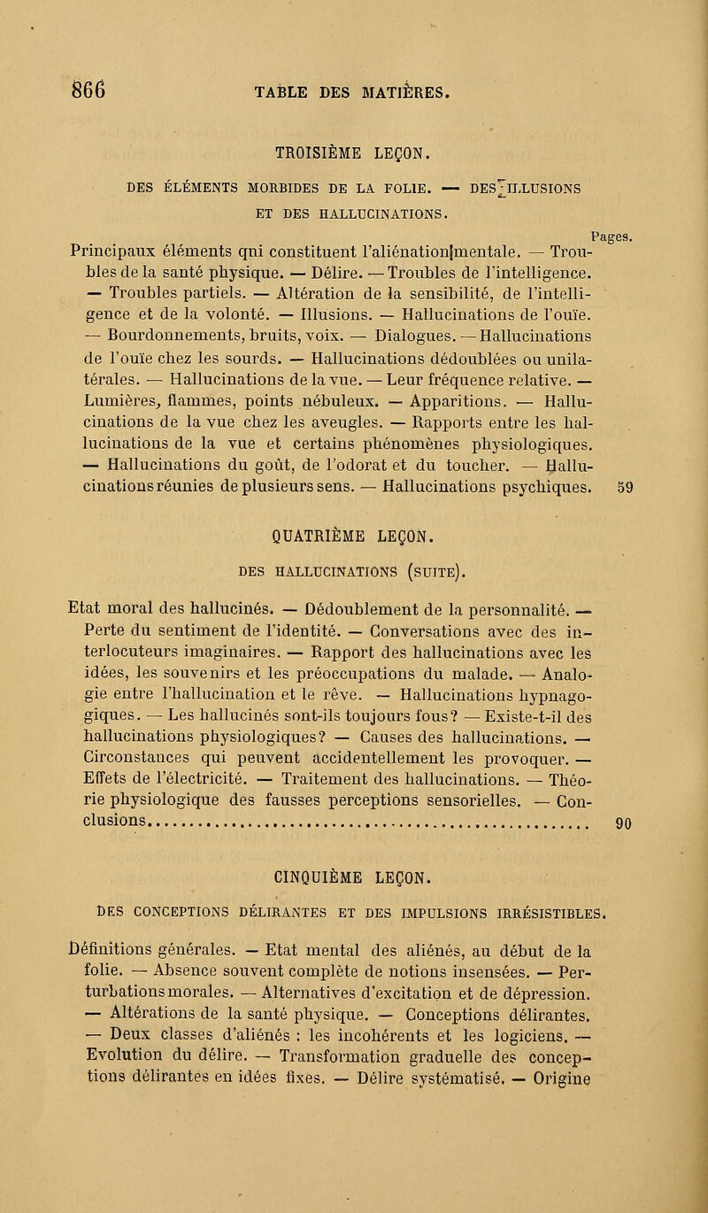 TROISIÈME LEÇON. DES ÉLÉMENTS MORBIDES DE LA FOLIE. — DES^ILLUSIONS ET DES HALLUCINATIONS. Pages. Principaux éléments qni constituent l'aliénationlmentale. — Trou- bles de la santé physique. — Délire. —Troubles de l'intelligence. — Troubles partiels. — Altération de la sensibilité, de l'intelli- gence et de la volonté. — Illusions. — Hallucinations de l'ouïe. — Bourdonnements, bruits, voix. — Dialogues. — Hallucinations de l'ouïe chez les sourds. — Hallucinations dédoublées ou unila- térales. — Hallucinations de la vue. — Leur fréquence relative. — Lumières,, flammes, points nébuleux. — Apparitions. — Hallu- cinations de la vue chez les aveugles. — Rapports entre les hal- lucinations de la vue et certains phénomènes physiologiques. — Hallucinations du goût, de l'odorat et du toucher. — Hallu- cinations réunies de plusieurs sens. — Hallucinations psychiques. 59 QUATRIÈME LEÇON. DES HALLUCINATIONS (sUITe). Etat moral des hallucinés. — Dédoublement de la personnalité. — Perte du sentiment de l'identité. — Conversations avec des in- terlocuteurs imaginaires. — Rapport des hallucinations avec les idées, les souvenirs et les préoccupations du malade. — Analo- gie entre l'hallucination et le rêve. ~ Hallucinations hypnago- giques. — Les hallucinés sont-ils toujours fous? — Existe-t-il des hallucinations physiologiques? — Causes des hallucinations. — Circonstances qui peuvent accidentellement les provoquer. — Effets de l'électricité. — Traitement des hallucinations. — Théo- rie physiologique des fausses perceptions sensorielles. — Con- clusions 90 CINQUIÈME LEÇON. DES CONCEPTIONS DÉLIRANTES ET DES IMPULSIONS IRRÉSISTIBLES. Définitions générales. — Etat mental des aliénés, au début de la folie. — Absence souvent complète de notions insensées. — Per- turbations morales. — Alternatives d'excitation et de dépression. — Altérations de la santé physique. — Conceptions délirantes. — Deux classes d'aliénés : les incohérents et les logiciens. ~ Evolution du délire. — Transformation graduelle de? concep- tions délirantes en idées fixes. — Délire systématisé. — Origine