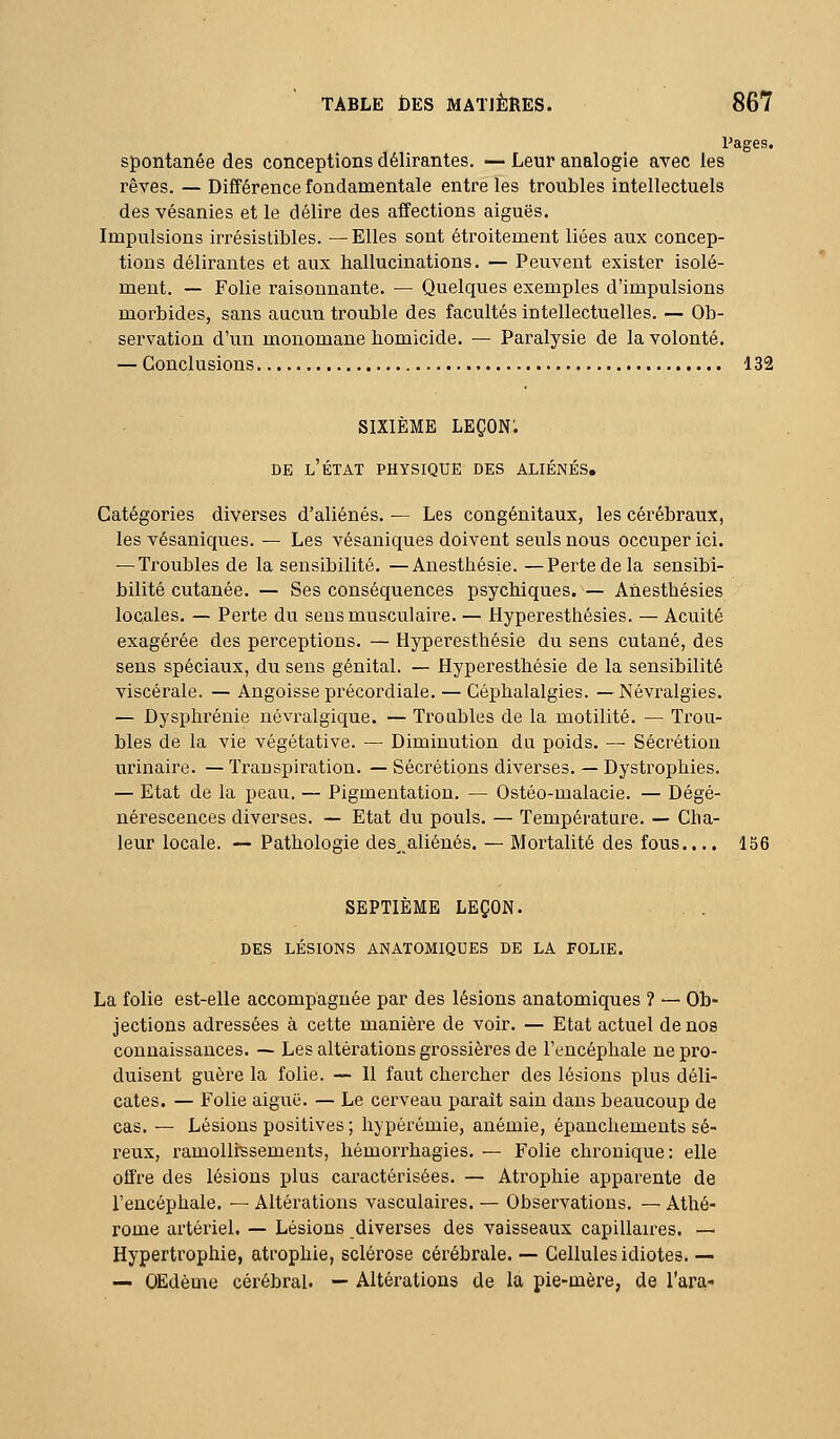 Pages, spontanée des conceptions délirantes. — Leur analogie avec les rêves. — Différence fondamentale entre les troubles intellectuels des vésanies et le délire des affections aiguës. Impulsions irrésistibles. — Elles sont étroitement liées aux concep- tions délirantes et aux hallucinations. — Peuvent exister isolé- ment. — Folie raisonnante. — Quelques exemples d'impulsions morbides, sans aucun trouble des facultés intellectuelles. — Ob- servation d'un monomane homicide. — Paralysie de la volonté. — Conclusions 132 SIXIÈME leçon: DE l'état physique DES ALIÉNÉS. Catégories diverses d'aliénés. — Les congénitaux, les cérébraux, les vésaniques. — Les vésaniques doivent seuls nous occuper ici. — Troubles de la sensibilité. —Anesthésie. —Perte de la sensibi- bilité cutanée. — Ses conséquences psychiques.'— Anesthésies locales. — Perte du sens musculaire. — Hyperesthésies. — Acuité exagérée des perceptions. — Hyperesthésie du sens cutané, des sens spéciaux, du sens génital. — Hyperesthésie de la sensibilité viscérale. — Angoisse précordiale. — Céphalalgies. —Névralgies. — Dysphrénie névralgique. — Troubles de la motilité. — Trou- bles de la vie végétative. — Diminution du poids. — Sécrétion urinaire. — Transpiration. — Sécrétions divei-ses. — Dystrophies. — Etat de la peau. — Pigmentation. — Ostéo-malacie. — Dégé- nérescences diverses. — Etat du pouls. — Température. — Cha- leur locale. — Pathologie des_ aliénés. — Mortalité des fous.... 156 SEPTIÈME LEÇON. DES LÉSIONS ANATOMIQUES DE LA FOLIE. La folie est-elle accompagnée par des lésions anatomiques ? — Ob- jections adressées à cette manière de voir. — Etat actuel de nos connaissances. — Les altérations grossières de l'encéphale ne pro- duisent guère la folie. — Il faut chercher des lésions plus déli- cates. — Folie aiguë. — Le cerveau paraît sain dans beaucoup de cas. — Lésions positives ; hypérémie, anémie, épanchements sé- reux, ramollissements, hémorrhagies. — Folie chronique: elle offre des lésions plus caractérisées. — Atrophie apparente de l'encéphale. — Altérations vasculaires. — Observations. — Athé- rome artériel. — Lésions diverses des vaisseaux capillaires. — Hypertrophie, atrophie, sclérose cérébrale. — Cellules idiotes. — — OEdème cérébral. — Altérations de la pie-mère, de l'ara-