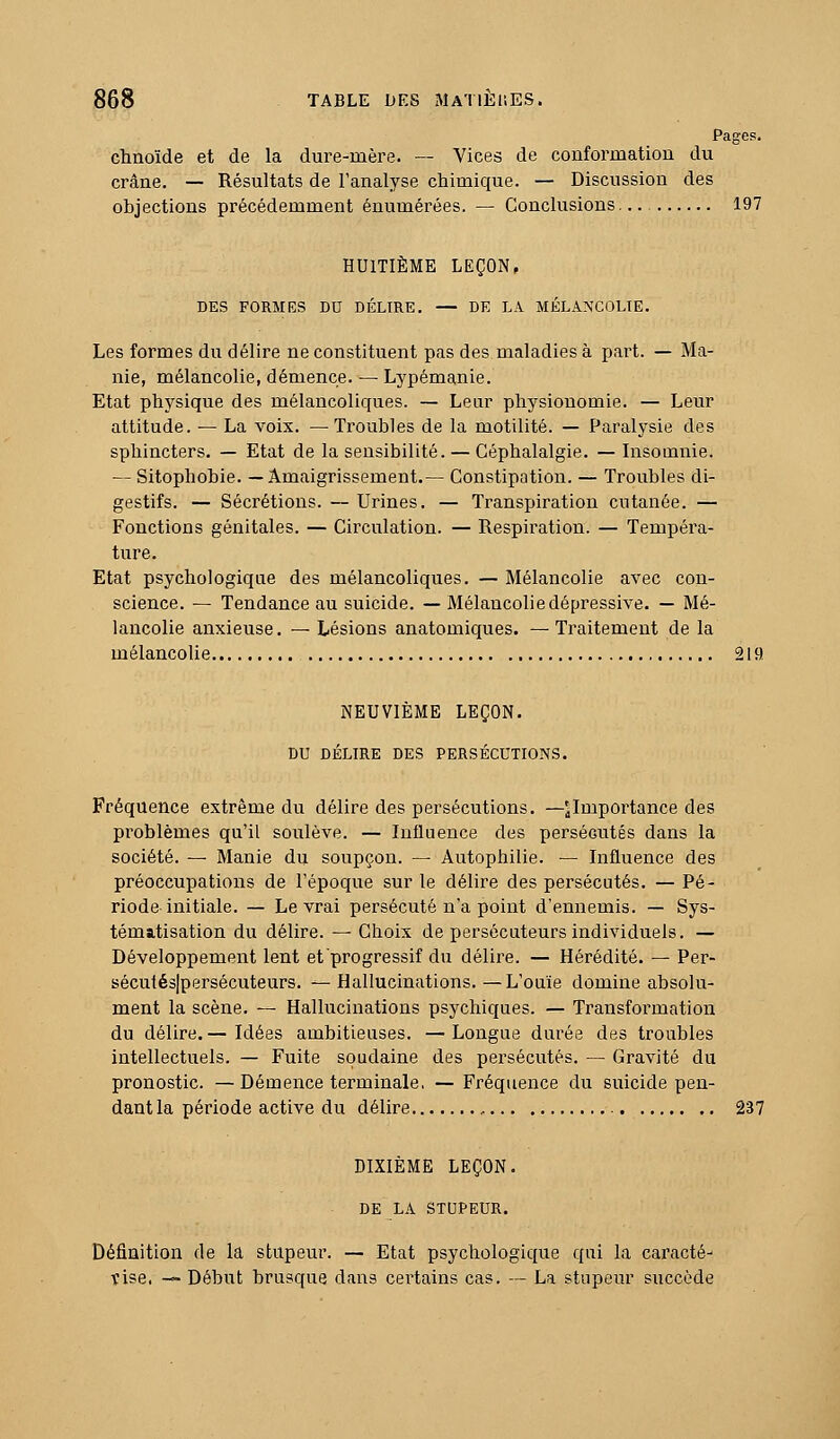 Pages, chnoïde et de la dure-mère. — Vices de conformation du crâne. — Résultats de l'analyse chimique. — Discussion des objections précédemment énumérées. — Conclusions 197 HUITIÈME LEÇON, DES FORMES DU DÉLIRE. — DE LA MÉLANCOLIE. Les formes du délire ne constituent pas des maladies à part. — Ma- nie, mélancolie, démence. — Lypémanie. Etat physique des mélancoliques. — Lear physionomie. — Leur attitude. — La voix. —Troubles de la motilité. — Paralysie des sphincters. — Etat de la sensibilité. — Céphalalgie. — Insomnie. — Sitophobie. —Amaigrissement.— Constipation. — Troubles di- gestifs. — Sécrétions. — Urines. — Transpiration cutanée. — Fonctions génitales. — Circulation. — Respiration. — Tempéra- ture. Etat psychologique des mélancoliques. — Mélancolie avec con- science. — Tendance au suicide. — Mélancolie dépressive. — Mé- lancolie anxieuse. — Lésions anatomiques. —Traitement de la mélancolie 219 NEUVIÈME LEÇON. DU DÉLIRE DES PERSÉCUTIONS. Fréquence extrême du délire des persécutions. —^Importance des problèmes qu'il soulève. — Influence des persécutés dans la société. — Manie du soupçon. — Autophilie. — Influence des préoccupations de l'époque sur le délire des persécutés. — Pé- riode initiale. — Le vrai persécuté n'a point d'ennemis. — Sys- tématisation du délire. — Choix de persécuteurs individuels. — Développement lent et progressif du délire. — Hérédité. — Per- sécutésjpersécuteurs. —Hallucinations.—L'ouïe domine absolu- ment la scène. — Hallucinations psychiques. — Transformation du délire.— Idées ambitieuses. —Longue durée des troubles intellectuels. — Fuite soudaine des persécutés. — Gravité du pronostic. —Démence terminale, — Fréquence du suicide pen- dant la période active du délire , 237 DIXIÈME LEÇON. DE LA STUPEUR. Définition de la stupeur. — Etat psychologique qui la caracté- vise. — Début brusque dans certains cas. — La stupeur succède