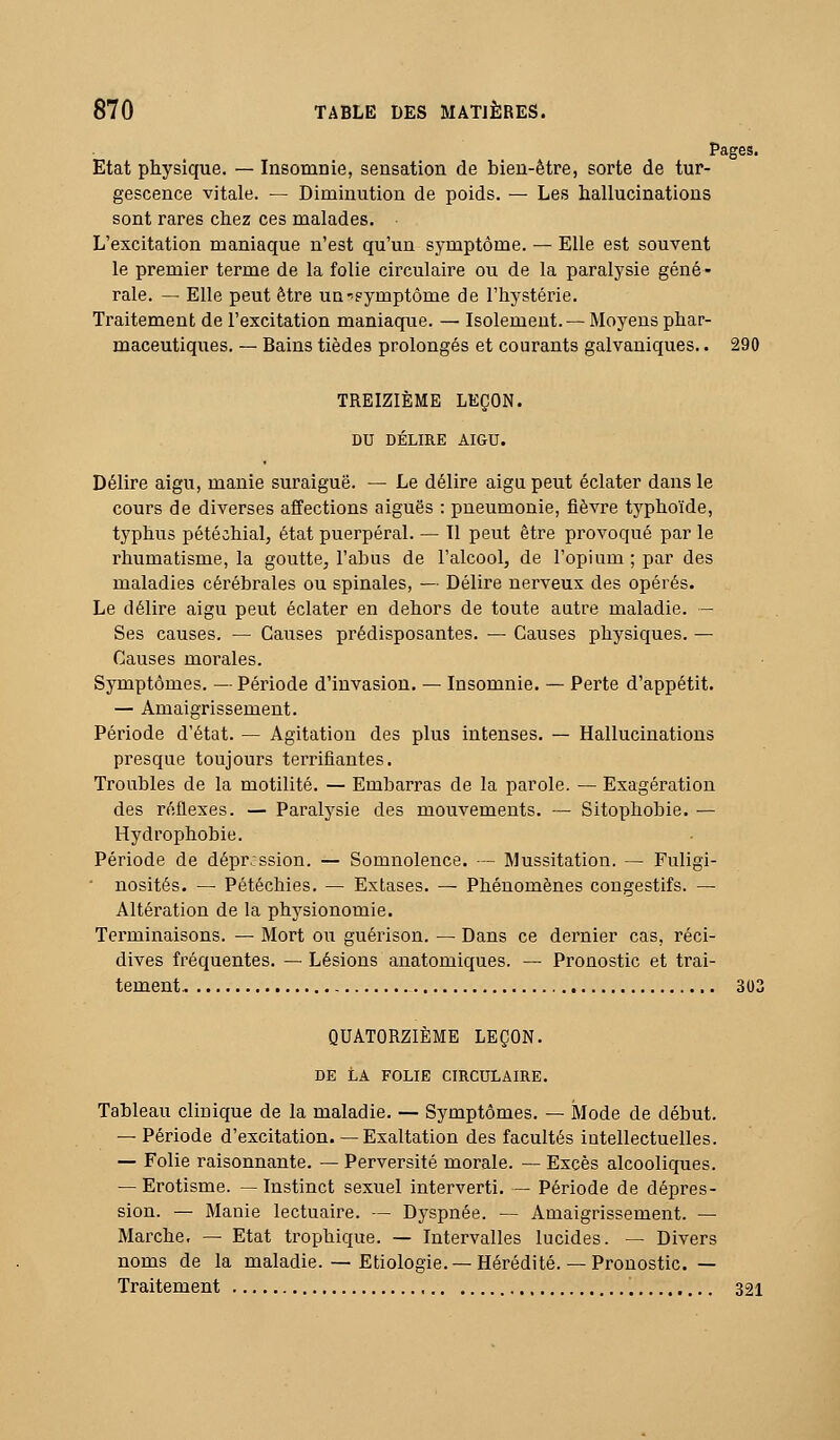 Pages. Etat physique. — Insomnie, sensation de bien-être, sorte de tur- gescence vitale. — Diminution de poids. — Les hallucinations sont rares chez ces malades. L'excitation maniaque n'est qu'un symptôme. — Elle est souvent le premier terme de la folie circulaire ou de la paralysie géné- rale. — Elle peut être un-symptôme de l'hystérie. Traitement de l'excitation maniaque. — Isolement. — Moyens phar- maceutiques. — Bains tièdes prolongés et courants galvaniques.. 290 TREIZIÈME LEÇON. DU DÉLIRE AIGU. Délire aigu, manie suraiguë. — Le délire aigu peut éclater dans le cours de diverses affections aiguës : pneumonie, fièvre typhoïde, typhus pétéchial, état puerpéral. — Il peut être provoqué par le rhumatisme, la goutte, l'abus de l'alcool, de l'opium ; par des maladies céi'ébrales ou spinales, — Délire nerveux des opérés. Le délire aigu peut éclater en dehors de toute autre maladie. - Ses causes. — Causes prédisposantes. — Causes physiques. — Causes morales. Symptômes. — Période d'invasion, — Insomnie. — Perte d'appétit. — Amaigrissement. Période d'état. — Agitation des plus intenses. — Hallucinations presque toujours tei'rifiantes. Troubles de la motilité. — Embarras de la parole. — Exagération des réflexes. — Paralysie des mouvements. — Sitophobie. — Hydrophobie. Période de dépr.:ssion. — Somnolence. — Mussitation. — Fuligi- ' nosités. —• Pétéclîies. — Extases. ^ Phénomènes cougestifs. — Altération de la physionomie. Terminaisons. — Mort ou guérison. — Dans ce dernier cas, réci- dives ù'équentes. — Lésions anatomiques. — Pronostic et trai- tement, 303 QUATORZIÈME LEÇON. DE LA FOLIE CIRCULAIRE. Tableau clinique de la maladie. — Symptômes. — Mode de début. — Période d'excitation. — Exaltation des facultés intellectuelles. — Folie raisonnante. — Perversité morale. — Excès alcooliques. — Erotisme. — Instinct sexuel interverti. — Période de dépres- sion. — Manie lectuaire. — Dyspnée. — Amaigrissement. — Marche, — Etat trophique. — Intervalles lucides. — Divers noms de la maladie. — Etiologie. —Hérédité. — Pronostic. — Traitement 321