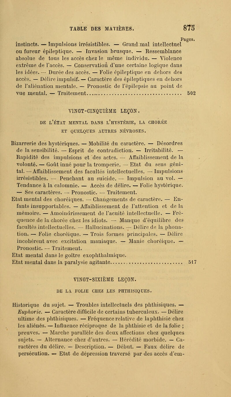 Pages. instincts. — Impulsions irrésistibles. — Grand mal intellectuel ou fureur épileptique. — Invasion brusque. — Ressemblance absolue de tous les accès chez le même individu. — Violence extrême de l'accès. — Conservation d'une certaine logique dans les idées. — Durée des accès. — Folie épileptique en delaors des accès. — Délire impulsif. — Caractère des épileptiques en dehors de l'aliéuatiou mentale. — Pronostic de l'épilepsie au point de vue mental. — Traitement S02 VINGT-CINQUIÈME LEÇON. DE l'état mental DANS l'hYSTÉRIE, LA CHORÉE ET QUELQUES AUTRES NÉVROSES. Bizarrerie des hystériques. — Mobilité du caractère. — Désordres de la sensibilité. — Esprit de contradiction. — Irritabilité. — Rapidité des impulsions et des actes. — Affaiblissement de la volonté. — Goût inné pour la tromperie. — Etat du sens géni- tal.—Affaiblissement des facultés intellectuelles. —Impulsions irrésistibles. — Pencha.nt au suicide. — Impulsion au vol. — Tendance à la calomnie. — Accès de délire. — Folie hystérique. — Ses caractères. ^ Pronostic. — Traitement. Etat mental des choréiques. — Changements de caractère. — En- fants insupportables. — Affaiblissement de l'attention et de la mémoire. — Amoindrissement de l'acuité intellectuelle. — Fré- quence de la chorée chez les idiots. — Manque d'équilibre des facultés intellectuelles. — Hallucinations. — Délire de la phona- tion. — Folie choréique. — Trois formes principales. — Délire incohérent avec excitation maniaque. — Manie choréique. — Pronostic. — Traitement. Etat mental dans le goitre exophthalmique. Etat mental dans la paralysie agitante 517 VINGT-SIXIÈME LEÇON. DE LA FOLIE CHEZ LES PHTHISIQUES. Historique du sujet. — Troubles intellectuels des phthisiques. — Euphorie. — Caractère difficile de certains tuberculeux. — Délire ultime des phthisiques. — Fréquence relative de laphthisie chez les aliénés. — Influence réciproque de la phthisie et de la folie ; preuves. — Marche parallèle des deux affections chez quelques sujets. — Alternance chez d'autres. — Hérédité morbide. — Ca- ractères du délire. — Description. — Début. — Faux délire de persécution. — Etat de dépression traversé pur des accès d'em-