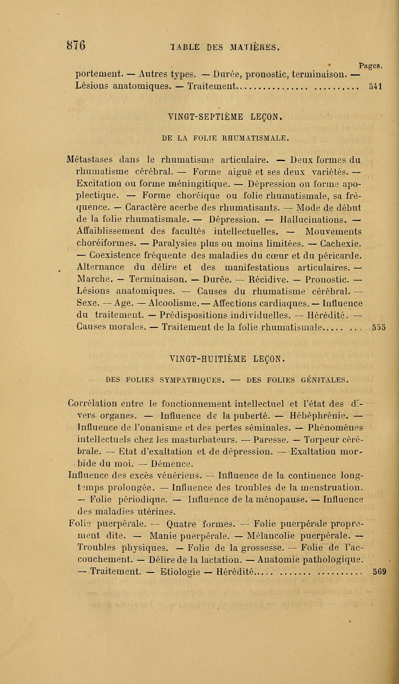 ♦ Pages. portemeut. — Autres types. — Durée, pronostic, terminaison. — Lésions anatomiques. — Traitement 541 VINGT-SEPTIEME LEÇON. DE LA FOLIE RHUMATISMALE. Métastases dans le rhumatisme articulaire. — Deux formes du rhumatisme cérébral. — Forme aiguë et ses deux variétés. — Excitation ou forme méningitique. — Dépression ou forme apo- plectique. — Forme choréique ou folie rhumatismale, sa fré- quence. — Caractère acerbe des rhumatisants. — Mode de début de la folie rhumatismale. — Dépression. — Hallucinations. — Affaiblissement des facultés intellectuelles. — Mouvements choréiformes. — Paralysies plus ou moins limitées. — Cachexie. — Coexistence fréquente des maladies du cœur et du péricai'de. Alternance du délire et des manifestations articulaires. — Marche. — Terminaison. — Durée. — Récidive. — Pronostic. — Lésions anatomiques. — Causes du rhumatisme cérébral. — Sexe. — Age. — Alcoolisme. — Affections cardiaques. — Influence du traitement. — Prédispositions individuelles. — Hérédité. — Causes morales. — Traitement de la folie rhumatismale 5oo VINGT-HUITIÈME LEÇON. DES FOLIES SYMPATHIQUES. — DES FOLIES GÉNITALES. Corrélation entre le fonctionnement intellectuel et l'état des di- vers organes. — Influence de la puberté. — Hébéphrénie. — Influence de l'onanisme et des pertes séminales. — Phénomènes intellectuels chez les masturbateurs. — Paresse. — Torpeur céré- brale. — Etat d'exaltation et de dépression. — Exaltation mor- bide du moi. — Démence. Influence des excès vénériens. — Influence de la continence long- temps prolongée. — Influence des troubles de la menstiaiatiou. — Folie périodique. — Influence de la ménopause. — Influence des maladies utérines. Folie puerpérale. — Quatre formes. — Folie puerpérale propre- ment dite. — Manie puerpérale. — Mélancolie puerpérale. — Troubles physiques. — Folie de la grossesse. — Folie de l'ac- couchement. — Délire de la lactation. — Anatomie pathologique. — Traitement. — Etiologie — Hérédité 569