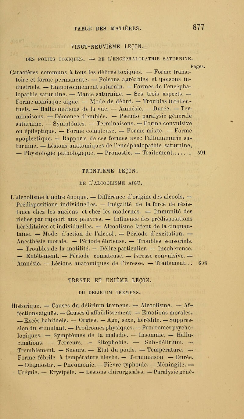 VINGT-NEUVIÈME LEÇON. DES FOLIES TOXIQUES. — DE l'eNCÉPHALOPATHIE SATURNINE. Pages. Caractères communs à tons les délires toxiques. — Forme transi- toire et forme permanente. — Poisons agréables et ipoisons in- dustriels. — Empoisonnement saturnin. — Formes de Tencépha- lopathie saturnine. — Manie saturnine. — Ses trois aspects. — Forme maniaque aiguë. — Mode de début. — Troubles intellec- tuels. — Hallucinations de la vue. — Amnésie, — Durée. — Ter- minaisons. — Démence d'emblée. — Pseudo paralysie générale saturnine. — Symptômes. — Terminaisons. —Forme convulsive ou épileptique. — Forme comateuse. — Forme mixte. — Forme apoplectique. — Rapports de ces formes avec l'albuminurie sa- turnine. — Lésions anatomiques de l'encéplialopathie saturnine. — Physiologie pathologique. — Pronostic. — Traitement 591 TRENTIÈME LEÇON. DE l'alcoolisme AIGU. L'alcoolisme à notre époque. — Différence d'origine des alcools. — Prédispositions individuelles. — Inégalité de la force de résis- tance chez les anciens et chez les modernes. — Immunité des riches par rapport aux pauvres. — Influence des prédispositions héréditaires et individuelles. — Alcoolisme latent de la cinquan- taine. — Mode d'action de l'alcool. — Période d'excitation. — Anesthésie morale. — Période ébrieuse. — Troubles sensoriels. — Troubles de la motilité. — Délire particulier. — Incohérence. — Entêtement. — Période comateuse. — Ivresse convulsive. — Amnésie. — Lésions anatomiques de l'ivresse. — Traitement... 608 TRENTE ET UNIÈME LEÇON. DU DELIRIUM TREMENS. Historique. — Causes du délirium ti-emens. — Alcoolisme. — Af- fections aiguës.— Causes d'affaiblissement. — Emotions morales. — Excès habituels. — Orgies. — Age, sexe, hérédité. — Suppres- sion du stimulant. — Prodromes physiques. —Prodromes psycho- logiques. — Symptômes de la maladie. — Insomnie. — Hallu- cinations. — Terreurs. — Sitophobie. — Sub-délirium. — Tremblement. — Sueurs. — Etat du pouls. — Température. — Forme fébrile à température élevée. — Terminaison — Durée. — Diagnostic. — Pneumonie.— Fièvre typhoïde. — Méningite. — Urépiie. — Erysipèle. —Lésions chirurgicales. — Paralysie gêné-