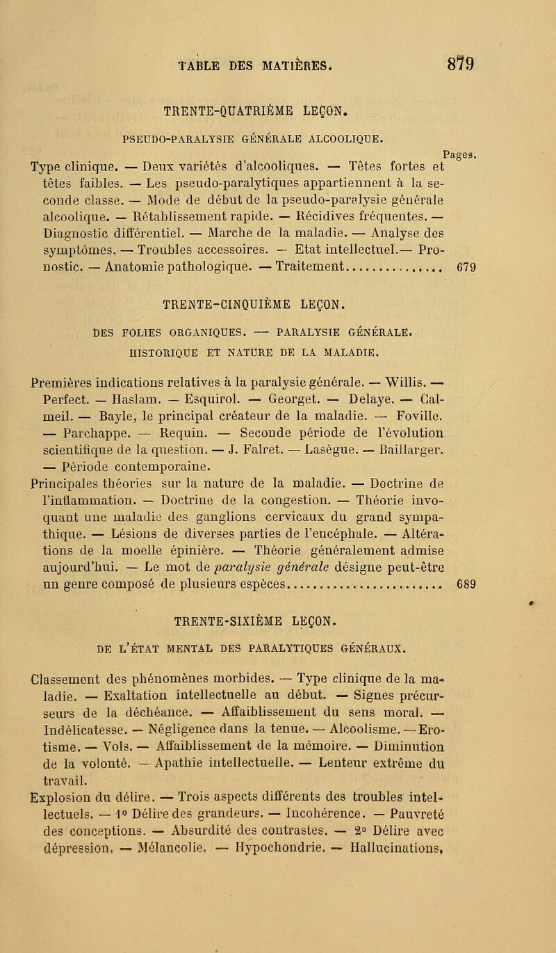 TRENTE-QUATRIÈME LEÇON. PSEUDO-PARALYSIE GÉNÉRALE ALCOOLIQUE. Pages. Type clinique. — Deux variétés d'alcooliques. — Têtes fortes et têtes faibles. — Les pseudo-paralytiques appartiennent à la se- conde classe. — Mode de début de la pseudo-paralysie générale alcoolique. — Rétablissement rapide. — Récidives fréquentes. — Diagnostic différentiel. — Marche de la maladie. — Analyse des symptômes. — Troubles accessoires. — Etat intellectuel.— Pro- nostic. — Anatomie pathologique. — Traitement 679 TRENTE-CINQUIÈME LEÇON. DES FOLIES ORGANIQUES. — PARALYSIE GÉNÉRALE. HISTORIQUE ET NATURE DE LA MALADIE. Premières indications relatives à la paralysie générale. — Willis. — Perfect. — Haslam. — Esquirol. — Georget. — Délaye. — Gal- meil. — Bayle, le principal créateur de la maladie. — Foville. — Parchappe. — Requin. — Seconde période de l'évolution scientifique de la question. — J. Falret. — Lasègue. — Baillarger. — Période contemporaine. Principales théories sur la nature de la maladie. — Doctrine de l'inflammation. — Doctrine de la congestion. — Théorie invo- quant une maladie des ganglions cervicaux du grand sympa- thique. — Lésions de diverses parties de l'encéphale. — Altéra- tions de la moelle épinière. — Théorie généralement admise aujourd'hui. — Le mot de -paralysie générale désigne peut-être un genre composé de plusieurs espèces 689 TRENTE-SIXIÈME LEÇON. DE l'état MENTAL DES PARALYTIQUES GÉNÉRAUX. Classement des phénomènes morbides. — Type clinique de la ma- ladie. — Exaltation intellectuelle au début. — Signes précur- seurs de la déchéance. — Affaiblissement du sens moral. — Indélicatesse. — Négligence dans la tenue. — Alcoolisme. —Ero- tisme. — Vols. — Affaiblissement de la mémoire. — Diminution de la volonté. — Apathie intellectuelle. — Lenteur extrême du travail. Explosion du délire. — Trois aspects différents des troubles intel- lectuels. — 1° Délire des grandeurs. — Incohérence. — Pauvreté des conceptions. — Absurdité des contrastes. — 2» Délire avec dépression, — Mélancolie. — Hypochondrie, — Hallucinations,