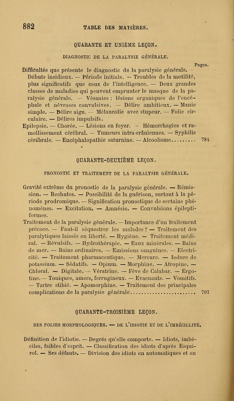 QUARANTE ET UNIÈME LEÇON. DIAGNOSTIC DE LA PARALYSIE GÉNÉRALE. Difficultés que présente le diagnostic de la paralysie générale. Débuts insidieux. — Période initiale. ~ Troubles delà motilité, plus significatifs que ceux de l'intelligence. — Deux grandes classes de maladies qui peuvent empi'unter le masque de la pa- ralysie générale. — Vésanies : lésions organiques de l'encé- phale et névroses convulsives. — Délire ambitieux.—Manie simple. — Délire aigu. — Mélancolie avec stupeur. — Folie cir- culaire. — Délires impulsifs. Epilepsie. — Chorée. — Lésions en foyer. - Hémorrhagies et ra- mollissement cérébral. — Tumeurs intra-crâniennes. — Syphilis cérébrale. — Encéphalopatbie saturnine. — Alcoolisme 784 QUARANTE-DEUXIÈME LEÇON. PRONOSTIC ET TRAITEMENT DE LA PARALYSIE GÉNÉRALE. Gravité extrême dn pronostic de la paralysie générale. — Rémis- sion. — Rechutes. — Possibilité de la guérison, surtout à la pé- riode prodromique. — Signification pronostique de certains phé- nomènes. — Excitation. — Amnésie. — Convulsions épilepti- formes. Traitement de la paralysie générale. — Importance d'un traitement précoce. — Faut-il séquestrer les malades ? — Traitement des paralytiques laissés en liberté. — Hygiène. — Traitement médi- cal. — Révulsifs. — Hydrothérapie. — Eaux minérales. — Bains de mer. — Bains ordinaires. — Emissions sanguines. — Electii- cité. — Traitement pharmaceutique. — Mercure. — lodure de potassium. — Sédatifs. — Opium. — Morphine. — Atropine. — Chloral. — Digitale. — Vératrine. — Fève de Calabar. — Ergo- tine. — Toniques, amers, fei-rugineux. — Evacuants. — Vomitifs. — Tartre stibié. — Apomorphine. — Traitement des principales complications de la paralysie générale 797 QUARANTE-TROISIÈME LEÇON. DES FOLIES MORPHOLOGIQUES. — DE l'iDIOTIE ET DE l'iMBÉCILLITÉ. Définition de l'idiotie. — Degrés qu'elle comporte. — Idiots, imbé- ciles, faibles d'esprit. — Classification des idiots d'après Esqui- rol. — Ses défauts. — Division des idiots en automatiques et en