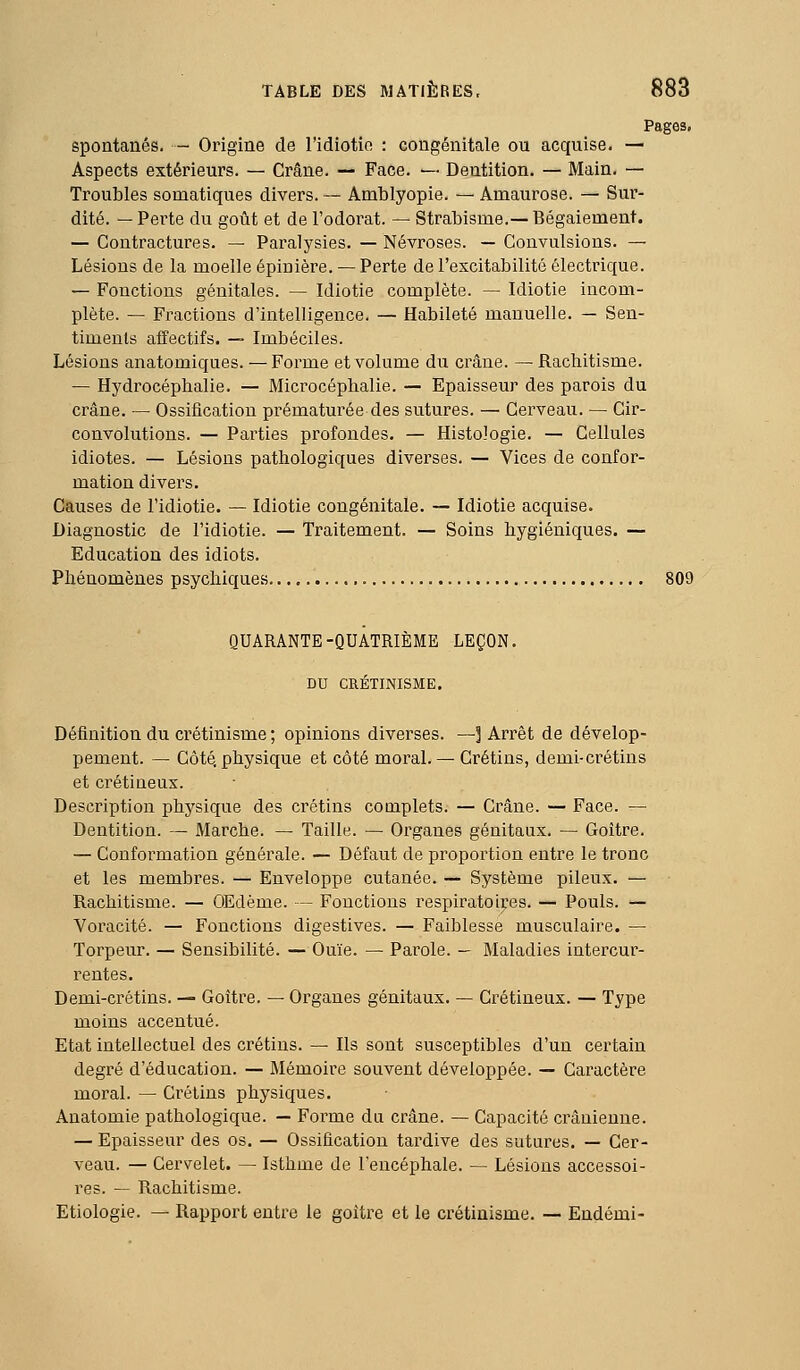 Pages, spontanés. - Origine de l'idiotie : congénitale ou acquise. — Aspects extérieurs. — Crâne. — Face. — Dentition. — Main. — Troubles somatiques divers. — Amblyopie. — Amaurose. — Sur- dité. — Perte du goût et de l'odorat. — Strabisme.—Bégaiement. — Contractures. — Paralysies. — Névroses. — Convulsions. — Lésions de la moelle épinière. — Perte de l'excitabilité électrique. — Fonctions génitales. — Idiotie complète. — Idiotie incom- plète. — Fractions d'intelligence. — Habileté manuelle. — Sen- timents affectifs. — Imbéciles. Lésions anatomiques. — Forme et volume du crâne. — Rachitisme. — Hydrocéphalie. — Microcéphalie. — Epaisseur des parois du crâne. — Ossification prématurée des sutures. — Cerveau. — Cir- convolutions. — Parties profondes. — Histologie. — Cellules idiotes. — Lésions pathologiques diverses. — Vices de confor- mation divers. Causes de l'idiotie. — Idiotie congénitale. — Idiotie acquise. Diagnostic de l'idiotie. — Traitement. — Soins hygiéniques. — Education des idiots. Phénomènes psychiques 809 QUARANTE-QUATRIÈME LEÇON. DU CRÉTINISME. Définition du crétinisme ; opinions diverses. —] Arrêt de dévelop- pement. — Côté, physique et côté moral. — Crétins, demi-crétins et crétineux. Description physique des crétins complets. — Crâne. — Face. — Dentition. — Marche. — Taille. — Organes génitaux. — Goitre. — Conformation générale. — Défaut de proportion entre le tronc et les membres. — Enveloppe cutanée. — Système pileux. — Rachitisme. — OEdème. — Fonctions i^espiratoires. — Pouls. — Voracité. — Fonctions digestives. — Faiblesse musculaire. — Torpeur. — Sensibilité. — Ouïe. — Parole. — Maladies intercur- rentes. Demi-crétins. — Goitre. — Organes génitaux. — Crétineux. — Type moins accentué. Etat intellectuel des crétins. — Ils sont susceptibles d'un certain degré d'éducation. — Mémoire souvent développée. — Caractère moral. — Crétins physiques. Anatomie pathologique. — Forme dn crâne. — Capacité crânienne. — Epaisseur des os. — Ossification tardive des sutures. — Cer- veau. — Cervelet. — Isthme de l'encéphale. — Lésions accessoi- res. — Rachitisme. Etiologie. — Rapport entre le goitre et le crétinisme. — Endémi-