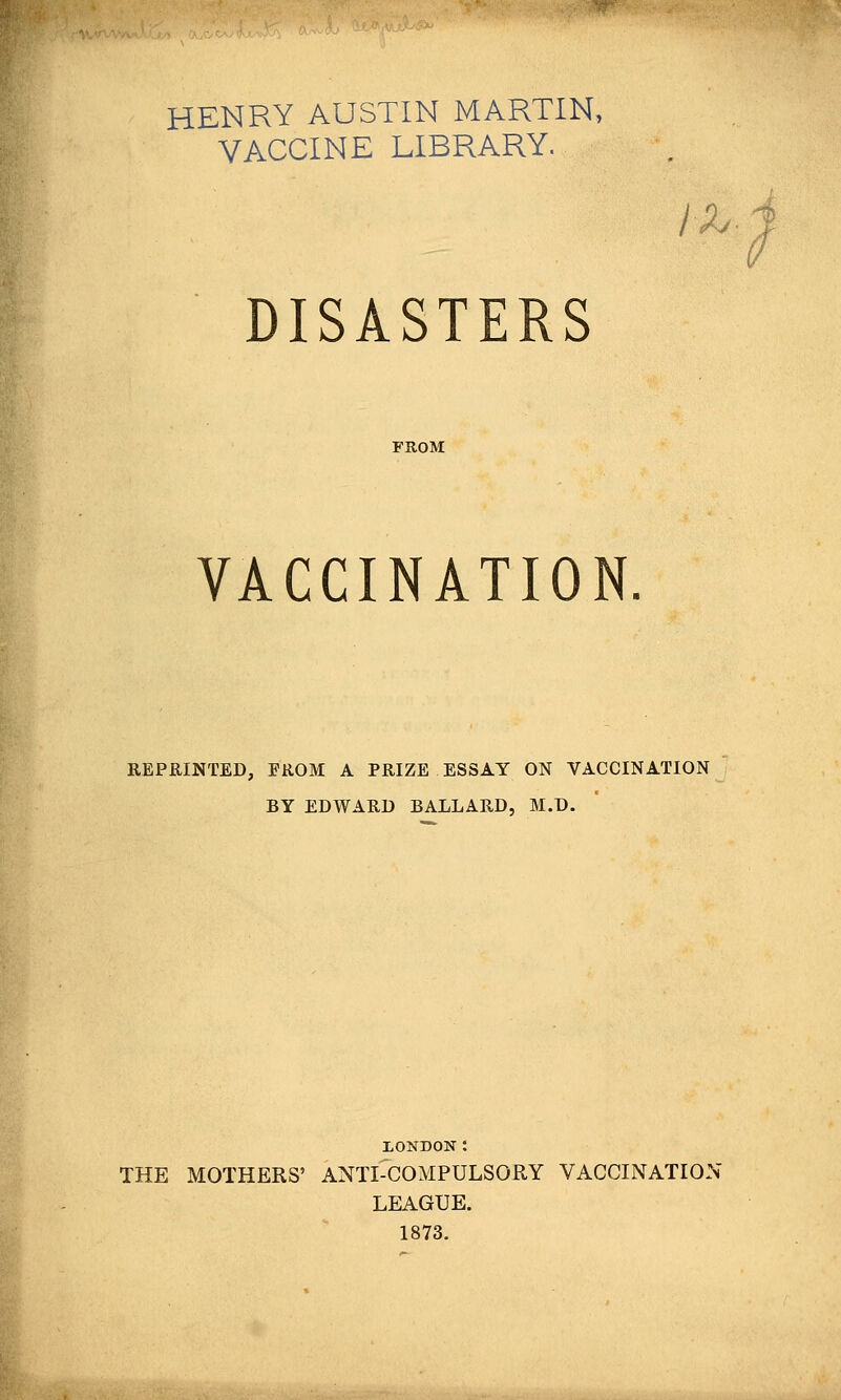 HENRY AUSTIN MARTIN, VACCINE LIBRARY. /x. DISASTERS FROM VACCINATION REPRINTED, FROM A PRIZE ESSAY ON VACCINATION BY EDWARD BALLARD, M.D. XONDON: THE MOTHERS' ANTI-COMPULSORY VACCINATION LEAGUE. 1873.