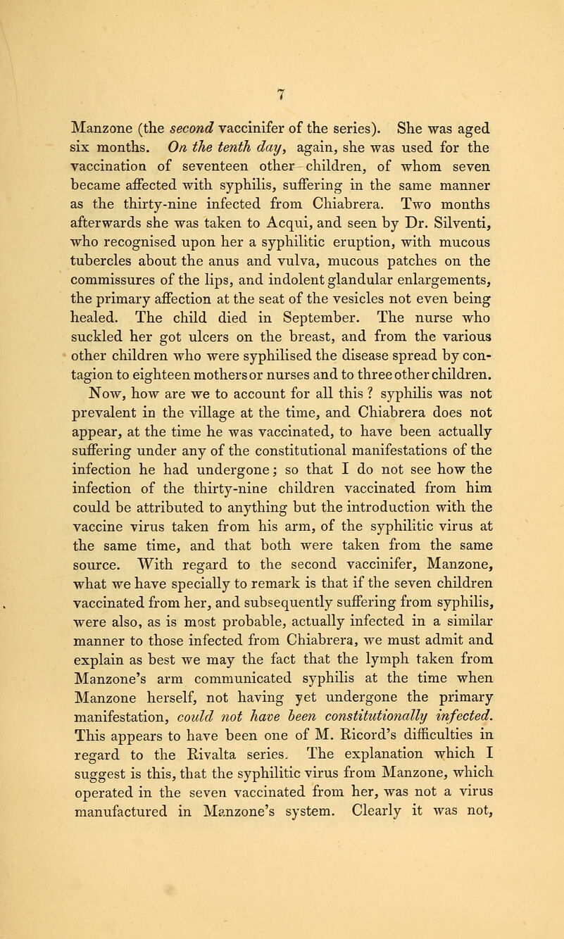 Manzone (the second vaccinifer of the series). She was aged six months. On the tenth day, again, she was used for the vaccination of seventeen other children, of whom seven became affected with syphilis, suffering in the same manner as the thirty-nine infected from Chiabrera. Two months afterwards she was taken to Acqui, and seen by Dr. Silventi, who recognised upon her a syphilitic eruption, with mucous tubercles about the anus and vulva, mucous patches on the commissures of the lips, and indolent glandular enlargements, the primary affection at the seat of the vesicles not even being healed. The child died in September. The nurse who suckled her got ulcers on the breast, and from the various other children who were syphilised the disease spread by con- tagion to eighteen mothers or nurses and to three other children. Now, how are we to account for all this ? syphilis was not prevalent in the village at the time, and Chiabrera does not appear, at the time he was vaccinated, to have been actually suffering under any of the constitutional manifestations of the infection he had undergone; so that I do not see how the infection of the thirty-nine children vaccinated from him could be attributed to anything but the introduction with the vaccine virus taken from his arm, of the syphilitic virus at the same time, and that both were taken from the same source. With regard to the second vaccinifer, Manzone, what we have specially to remark is that if the seven children vaccinated from her, and subsequently suffering from syphilis, were also, as is most probable, actually infected in a similar manner to those infected from Chiabrera, we must admit and explain as best we may the fact that the lymph taken from Manzone's arm communicated syphilis at the time when Manzone herself, not having yet undergone the primary manifestation, could not have been constitutionally infected. This appears to have been one of M. Ricord's difficulties in regard to the Kivalta series. The explanation which I suggest is this, that the syphilitic virus from Manzone, which operated in the seven vaccinated from her, was not a virus manufactured in Manzone's system. Clearly it was not.