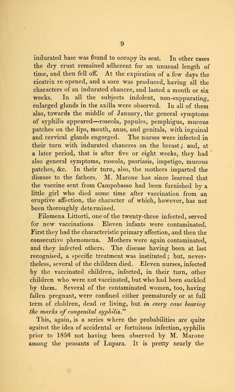 indurated base was found to occupy its seat. In other cases the dry crust remained adherent for an unusual length of time, and then fell off. At the expiration of a few days the cicatrix re-opened, and a sore was produced, having all the characters of an indurated chancre, and lasted a month or six weeks. In all the subjects indolent, non-suppurating, enlarged glands in the axilla were observed. In all of them also, towards the middle of January, the general symptoms of syphilis appeared—roseola, papules, pemphigus, mucous patches on the lips, mouth, anus, and genitals, with inguinal and cervical glands engorged. The nurses were infected in their turn with indurated chancres on the breast; and, at a later period, that is after five or eight weeks, they had also general symptoms, roseola, psoriasis, impetigo, mucous patches, &c. In their turn, also, the mothers imparted the disease to the fathers. M. Marone has since learned that the vaccine sent from Campobasso had been furnished by a little girl who died some time after vaccination from an eruptive affection, the character of which, however, has not been thoroughly determined. Filomena Littorti, one of the twenty-three infected, served for new vaccinations. Eleven infants were contaminated. First they had the characteristic primary affection, and then the consecutive phenomena. Mothers were again contaminated, and they infected others. The disease having been at last recognised, a specific treatment was instituted; but, never- theless, several of the children died. Eleven nurses, infected by the vaccinated children, infected, in their turn, other children who were not vaccinated, but who had been suckled by them. Several of the contaminated women, too, having fallen pregnant, were confined either prematurely or at full term of children, dead or living, but in every case bearing the marks of congenital syphilis.^^ This, again, is a series where the probabilities are quite against the idea of accidental or fortuitous infection, syphilis prior to 1856 not having been observed by M. Marone among the peasants of Lupara. It is pretty nearly the