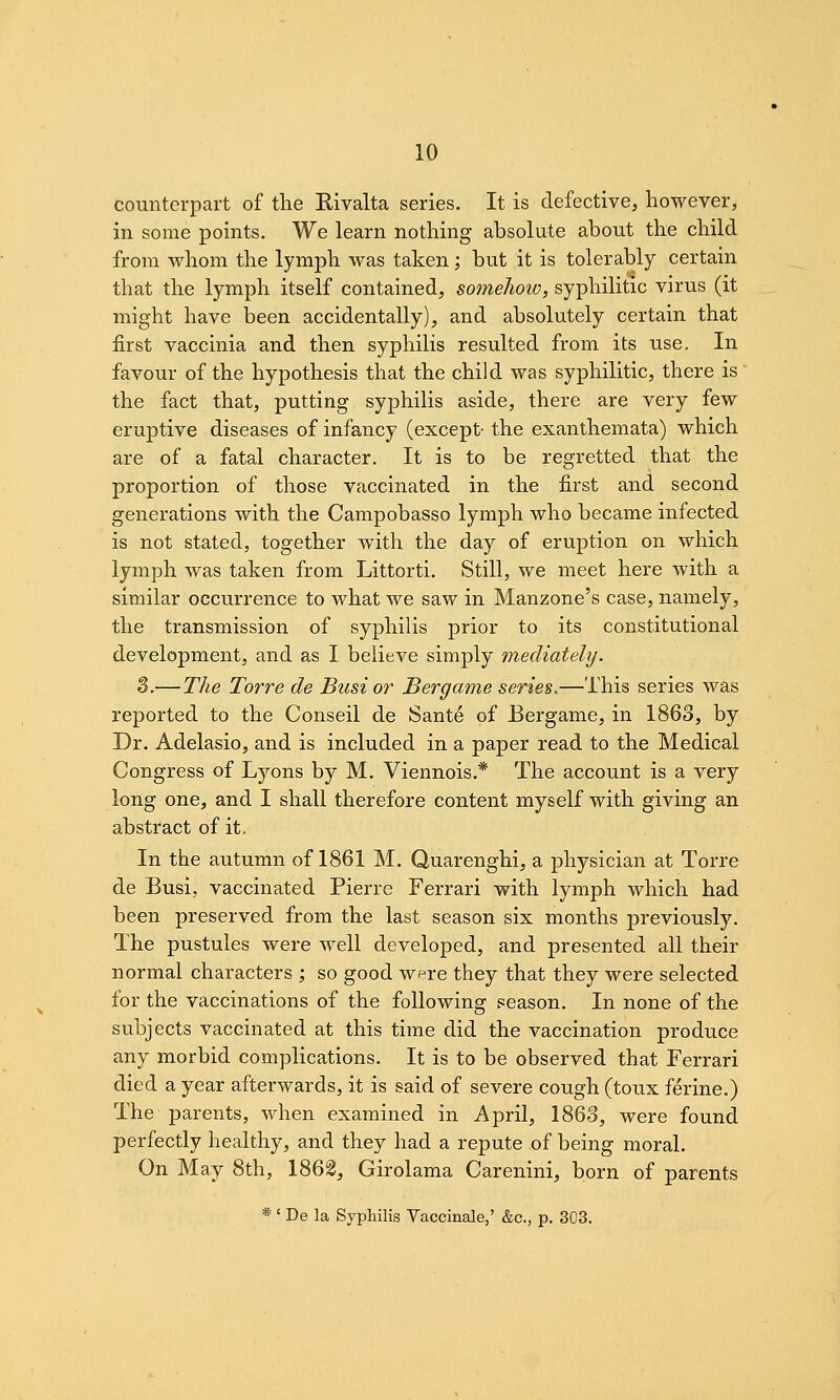 counterpart of the Hivalta series. It is defective, however, in some points. We learn nothing absolute about the child from whom the lymph was taken; but it is tolerably certain that the lymph itself contained, somehow, syphilitic virus (it might have been accidentally), and absolutely certain that first vaccinia and then syphilis resulted from its use. In favour of the hypothesis that the child was syphilitic, there is the fact that, putting syphilis aside, there are very few eruptive diseases of infancy (except- the exanthemata) which are of a fatal character. It is to be regretted that the proportion of those vaccinated in the first and second generations with the Campobasso lymph who became infected is not stated, together with the day of eruption on which lymph was taken from Littorti. Still, we meet here with a similar occurrence to what we saw in Manzone's case, namely, the transmission of syphilis prior to its constitutional development, and as I believe simply mediately. 3.— The Torre de Bust or Bergame series.—This series was reported to the Conseil de Sante of Bergame, in 1863, by Dr. Adelasio, and is included in a paper read to the Medical Congress of Lyons by M, Viennois.* The account is a very long one, and I shall therefore content myself with giving an absti'act of it. In the autumn of 1861 M. Quarenghi, a physician at Torre de Busi, vaccinated Pierre Ferrari with lymph which had been preserved from the last season six months previously. The pustules were well developed, and presented all their normal characters ; so good were they that they were selected for the vaccinations of the following season. In none of the subjects vaccinated at this time did the vaccination produce any morbid complications. It is to be observed that Ferrari died a year afterwards, it is said of severe cough (toux ferine.) The parents, when examined in April, 1863, were found perfectly healthy, and they had a repute of being moral. On May 8th, 1862, Girolama Carenini, born of parents