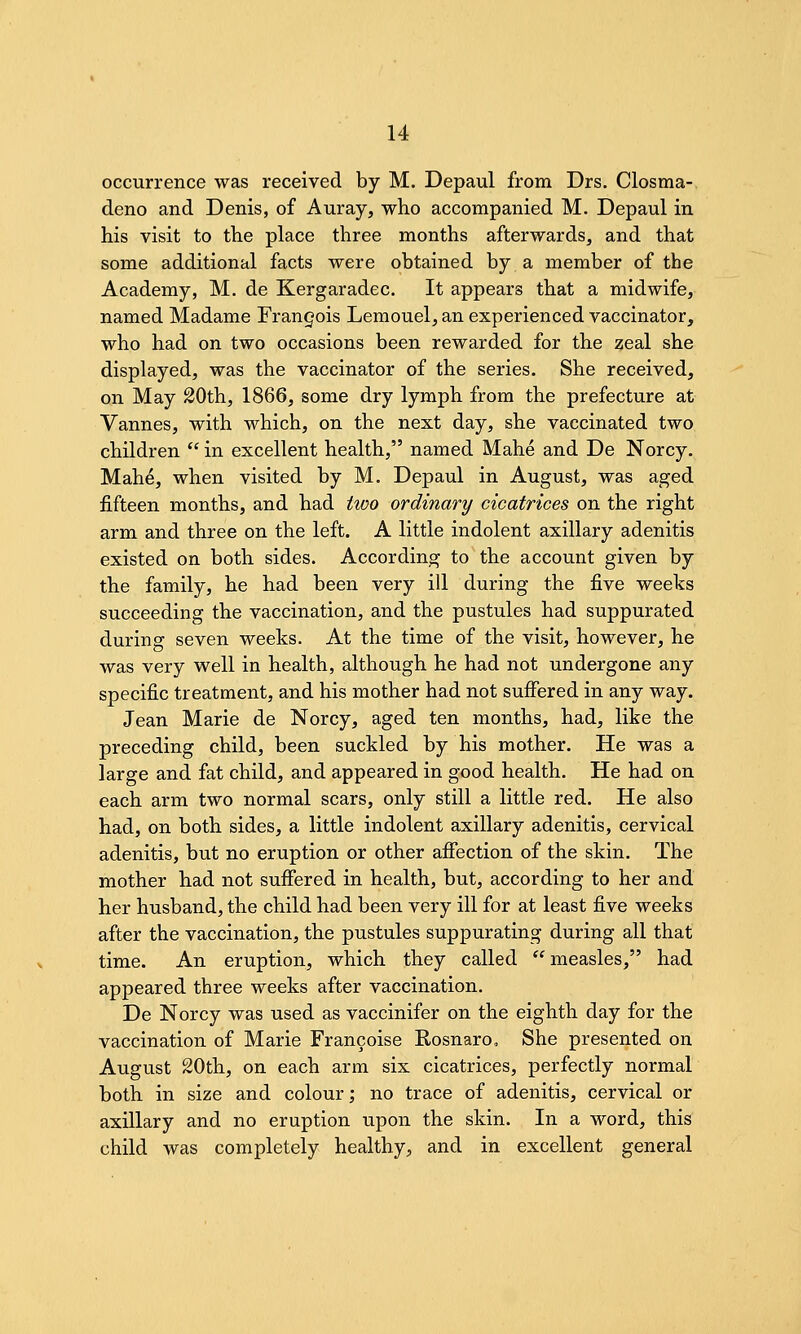 occurrence was received by M. Depaul from Drs. Closma- deno and Denis, of Auray, who accompanied M. Depaul in his visit to the place three months afterwards, and that some additional facts were obtained by a member of the Academy, M. de Kergaradec. It appears that a midwife, named Madame Frangois Lemouel, an experienced vaccinator, who had on two occasions been rewarded for the zeal she displayed, was the vaccinator of the series. She received, on May 20th, 1866, some dry lymph from the prefecture at Vannes, with which, on the next day, she vaccinated two children  in excellent health, named Mahe and De Norcy. Mahe, when visited by M. Depaul in August, was aged fifteen months, and had two ordinary cicatrices on the right arm and three on the left. A little indolent axillary adenitis existed on both sides. According to the account given by the family, he had been very ill during the five weeks succeeding the vaccination, and the pustules had suppurated during seven weeks. At the time of the visit, however, he was very well in health, although he had not undergone any specific treatment, and his mother had not suffered in any way. Jean Marie de Norcy, aged ten months, had, like the preceding child, been suckled by his mother. He was a large and fat child, and appeared in good health. He had on each arm two normal scars, only still a little red. He also had, on both sides, a little indolent axillary adenitis, cervical adenitis, but no eruption or other afiection of the skin. The mother had not suffered in health, but, according to her and her husband, the child had been very ill for at least five weeks after the vaccination, the pustules suppurating during all that time. An eruption, which they called measles, had appeared three weeks after vaccination. De Norcy was used as vaccinifer on the eighth day for the vaccination of Marie Francoise Rosnaro, She presented on August 20th, on each arm six cicatrices, perfectly normal both in size and colour; no trace of adenitis, cervical or axillary and no eruption upon the skin. In a word, this child was completely healthy, and in excellent general