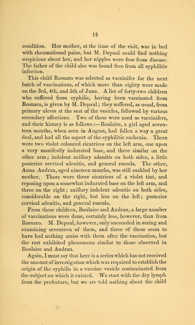 condition. Her mother, at the time of the visit, was in bed with rheumatismal pains, but M. Depaul could find nothing suspicious about her, and her nipples were free from disease. The father of the child also was found free from all syphilitic infection. This child Rosnaro was selected as vaccinifer for the next batch of vaccinations, of which more than eighty were made on the 3rd, 4th, and 5th of June. A list of forty-two children who suflfered from syphilis, having been vaccinated from Eosnaro, is given by M. Depaul; they suffered, as usual, from primary ulcers at the seat of the vesicles, followed by various secondary affections. Two of these were used as vaccinifers, and their history is as follows :—Boulaire, a girl aged seven- teen months, when seen in August, had fallen a way a great deal, and had all the aspect of the syphilitic cachexia. There were two violet coloured cicatrices on the left arm, one upon a very manifestly indurated base, and three similar on the other arm; indolent axillary adenitis on both sides, a little posterior cervical adenitis, and general roseola. The other, Anna Andran, aged nineteen months, was still suckled by her mother. There were three cicatrices of a violet tint, and reposing upon a somewhat indurated base on the left arm, and three on the right; axillary indolent adenitis on both sides, considerable on the right, but less on the left; posterior cervical adenitis, and general roseola. From these children, Boulaire and Andran, a large number of vaccinations were done, certainly less, however, than from Eosnaro. M. Depaul, however, only succeeded in seeing and examining seventeen of them, and three of these seem to have had nothing amiss with them after the vaccination, but the rest exhibited phenomena similar to those observed in Boulaire and Andran. Again, I must say that here is a series which has not received the amount of investigation which was required to establish the origin of the syphilis in a vaccine vesicle contaminated from the subject on which it existed. We start with the dry lymph from the prefecture, but we are told nothing about the child