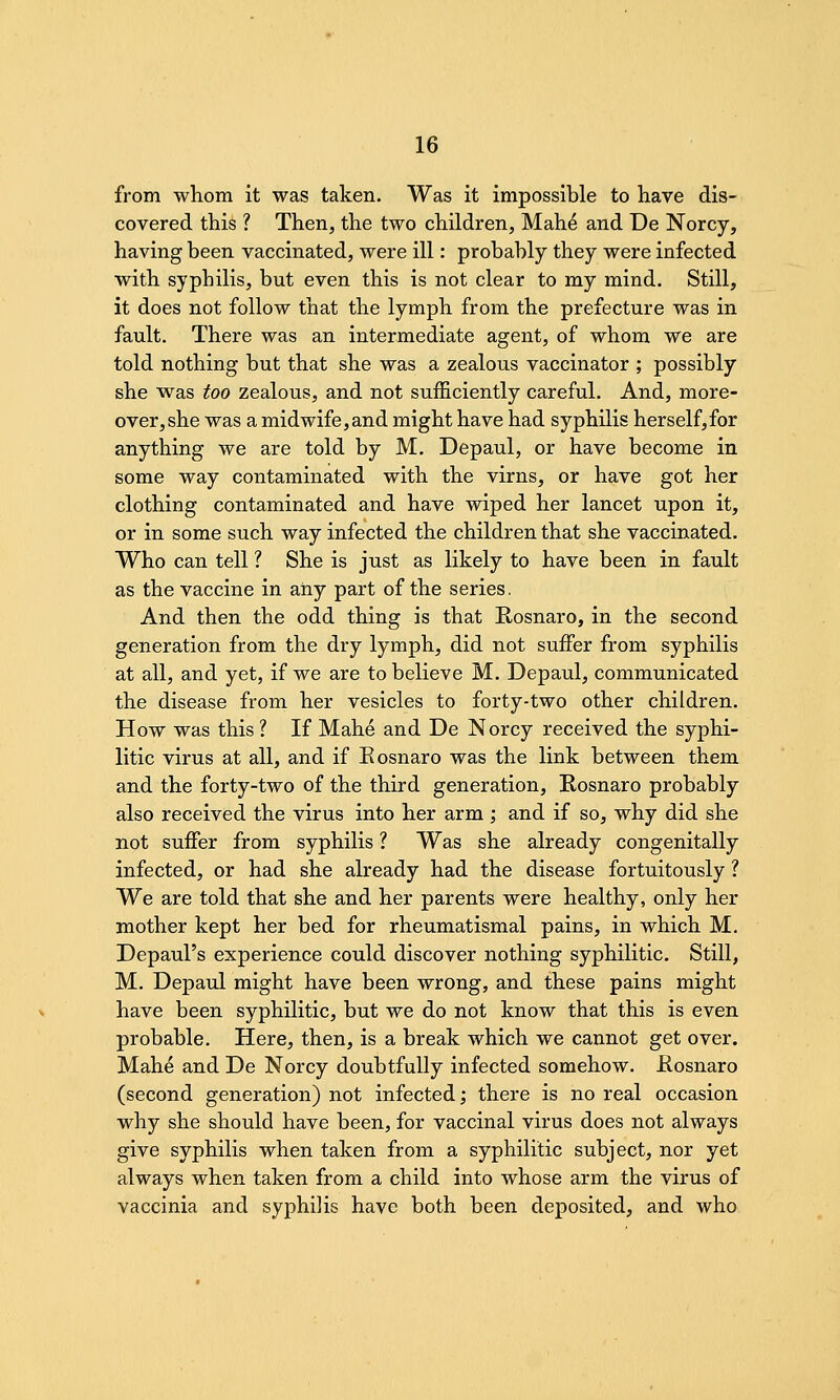 from whom it was taken. Was it impossible to have dis- covered this ? Then, the two children, Mah^ and De Norcy, having been vaccinated, were ill: probably they were infected with syphilis, but even this is not clear to my mind. Still, it does not follow that the lymph from the prefecture was in fault. There was an intermediate agent, of whom we are told nothing but that she was a zealous vaccinator ; possibly she was too zealous, and not sufficiently careful. And, more- over, she was a midwife, and might have had syphilis herself,for anything we are told by M. Depaul, or have become in some way contaminated with the virns, or have got her clothing contaminated and have wiped her lancet upon it, or in some such way infected the children that she vaccinated. Who can tell ? She is just as likely to have been in fault as the vaccine in any part of the series. And then the odd thing is that Kosnaro, in the second generation from the dry lymph, did not suffer from syphilis at all, and yet, if we are to believe M. Depaul, communicated the disease from her vesicles to forty-two other children. How was this ? If Mahe and De Norcy received the syphi- litic virus at all, and if Eosnaro was the link between them and the forty-two of the third generation, Rosnaro probably also received the virus into her arm ; and if so, why did she not suffer from syphilis ? Was she already congenitally infected, or had she already had the disease fortuitously ? We are told that she and her parents were healthy, only her mother kept her bed for rheumatismal pains, in which M. Depaul's experience could discover nothing syphilitic. Still, M. Depaul might have been wrong, and these pains might have been syphilitic, but we do not know that this is even probable. Here, then, is a break which we cannot get over. Mahe and De Norcy doubtfully infected somehow. Eosnaro (second generation) not infected; there is no real occasion why she should have been, for vaccinal virus does not always give syphilis when taken from a syphilitic subject, nor yet always when taken from a child into whose arm the virus of vaccinia and syphilis have both been deposited, and who