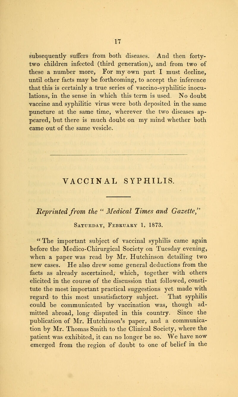 subsequently suffers from both diseases. And then forty- two children infected (third generation), and from two of these a number more. For my own part I must decline, until other facts may be forthcoming, to accept the inference that this is certainly a true series of vaccino-syphilitic inocu- lations, in the sense in which this term is used. No doubt vaccine and syphilitic virus were both deposited in the same puncture at the same time, wherever the two diseases ap- peared, but there is much doubt on my mind whether both came out of the same vesicle. VACCINAL SYPHILIS. Reprinted from the  Medical Times and Gazette,'' Satukdat, February 1, 1873.  The important subject of vaccinal syphilis came again before the Medico-Chirurgical Society on Tuesday evening, when a paper was read by Mr. Hutchinson detailing two new cases. He also drew some general deductions from the facts as already ascertained, which, together with others elicited in the course of the discussion that followed, consti- tute the most important practical suggestions yet made with regard to this most unsatisfactory subject. That syphilis could be communicated by vaccination was, though ad- mitted abroad, long disputed in this country. Since the publication of Mr. Hutchinson's paper, and a communica- tion by Mr. Thomas Smith to the Clinical Society, where the patient was exhibited, it can no longer be so. We have now emerged from the region of doubt to one of belief in the