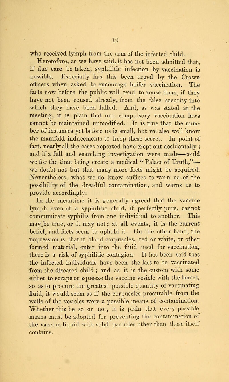 who received lymph from the arm of the infected child. Heretofore, as we have said, it has not been admitted that, if due care be taken, syphilitic infection by vaccination is possible. Especially has this been urged by the Crown officers when asked to encourage heifer vaccination. The facts now before the public will tend to rouse them, if they have not been roused already, from the false security into which they have been lulled. And, as was stated at the meeting, it is plain that our compulsory vaccination laws cannot be maintained unmodified. It is true that the num- ber of instances yet before us is small, but we also well know the manifold inducements to keep these secret. In point of fact, nearly all the cases reported have crept out accidentally ; and if a full and searching investigation were made—could we for the time being create a medical  Palace of Truth,— we doubt not but that many more facts might be acquired. Nevertheless, what we do know suffices to warn us of the possibility of the dreadful contamination, and warns us to provide accordingly. In the meantime it is generally agreed that the vaccine lymph even of a syphilitic child, if perfectly pure, cannot communicate syphilis from one individual to another. This may^be true, or it may not; at all events, it is the current belief, and facts seem to uphold it. On the other hand, the impression is that if blood corpuscles, red or white, or other formed material, enter into the fluid used for vaccination, there is a risk of syphilitic contagion. It has been said that the infected individuals have been the last to be vaccinated from the diseased child; and as it is the custom with some either to scrape or squeeze the vaccine vesicle with the lancet, so as to procure the greatest possible quantity of vaccinating fluid, it would seem as if the corpuscles procurable from the walls of the vesicles were a possible means of contamination. Whether this be so or not, it is plain that every possible means must be adopted for preventing the contamination of the vaccine liquid with solid particles other than those itself contains.