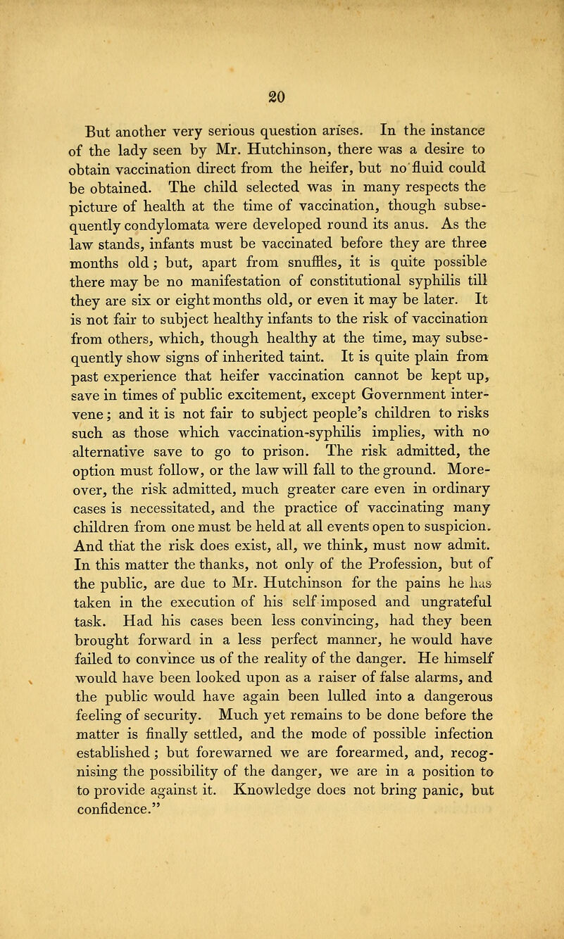 But another very serious question arises. In the instance of the lady seen by Mr. Hutchinson, there was a desire to obtain vaccination direct from the heifer, but no fluid could be obtained. The child selected was in many respects the picture of health at the time of vaccination, though subse- quently condylomata were developed round its anus. As the law stands, infants must be vaccinated before they are three months old; but, apart from snuffles, it is quite possible there may be no manifestation of constitutional syphilis till they are six or eight months old, or even it may be later. It is not fair to subject healthy infants to the risk of vaccination from others, which, though healthy at the time, may subse- quently show signs of inherited taint. It is quite plain from past experience that heifer vaccination cannot be kept up, save in times of public excitement, except Government inter- vene ; and it is not fair to subject people's children to risks such as those which vaccination-syphilis implies, with no alternative save to go to prison. The risk admitted, the option must follow, or the law will fall to the ground. More- over, the risk admitted, much greater care even in ordinary cases is necessitated, and the practice of vaccinating many children from one must be held at all events open to suspicion. And that the risk does exist, all, we think, must now admit. In this matter the thanks, not only of the Profession, but of the public, are due to Mr. Hutchinson for the pains he has taken in the execution of his self imposed and ungrateful task. Had his cases been less convincing, had they been brought forward in a less perfect manner, he would have failed to convince us of the reality of the danger. He himself would have been looked upon as a raiser of false alarms, and the public would have again been lulled into a dangerous feeling of security. Much yet remains to be done before the matter is finally settled, and the mode of possible infection established; but forewarned we are forearmed, and, recog- nising the possibility of the danger, we are in a position to to provide against it. Knowledge does not bring panic, but confidence.