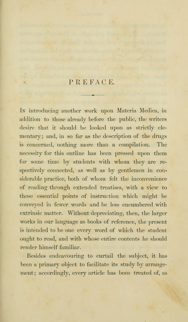 PREFACE. In introducing another work upon Materia Medica, in addition to those already before the public, the writers desire that it should be looked upon as strictly ele- mentary; and, in so far as the description of the drugs is concerned, nothing more than a compilation. The necessity for this outline has been pressed upon them for some time by students with whom they are re- spectively connected, as well as by gentlemen in con- siderable practice, both of whom felt the inconvenience of reading through extended treatises, with a view to those essential points of instruction which might be conveyed in fewer words and be less encumbered with extrinsic matter. Without depreciating, then, the larger works in our language as books of reference, the present is intended to be one every word of which the student ought to read, and with whose entire contents he should render himself familiar. Besides endeavouring to curtail the subject, it has been a primary object to facilitate its study by arrange- ment ; accordingly, every article has been treated of, as