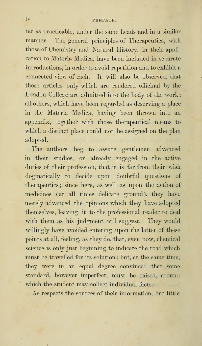 far as practicable, under the same heads and in a similar manner. The general principles of Therapeutics, with those of Chemistry and Natural History, in their appli- cation to Materia Medica, have been included in separate introductions, in order to avoid repetition and to exhibit a connected view of each. It will also be observed, that those articles only which are rendered officinal by the London College are admitted into the body of the work; all others, which have been regarded as deserving a place in the Materia Medica, having been thrown into an appendix, together with those therapeutical means to which a distinct place could not be assigned on the plan adopted. The authors beg to assure gentlemen advanced in their studies, or already engaged in the active duties of their profession, that it is far from their wish dogmatically to decide, upon doubtful questions of therapeutics; since here, as well as upon the action of medicines (at all times delicate ground), they have merely advanced the opinions which they have adopted themselves, leaving it to the professional reader to deal with them as his judgment will suggest. They would willingly have avoided entering upon the latter of these points at all, feeling, as they do, that, even now, chemical science is only just beginning to indicate the road which must be travelled for its solution: but, at the same time, they were in an equal degree convinced that some standard, however imperfect, must be raised, around which the student may collect individual facts.- As respects the sources of their information, but little