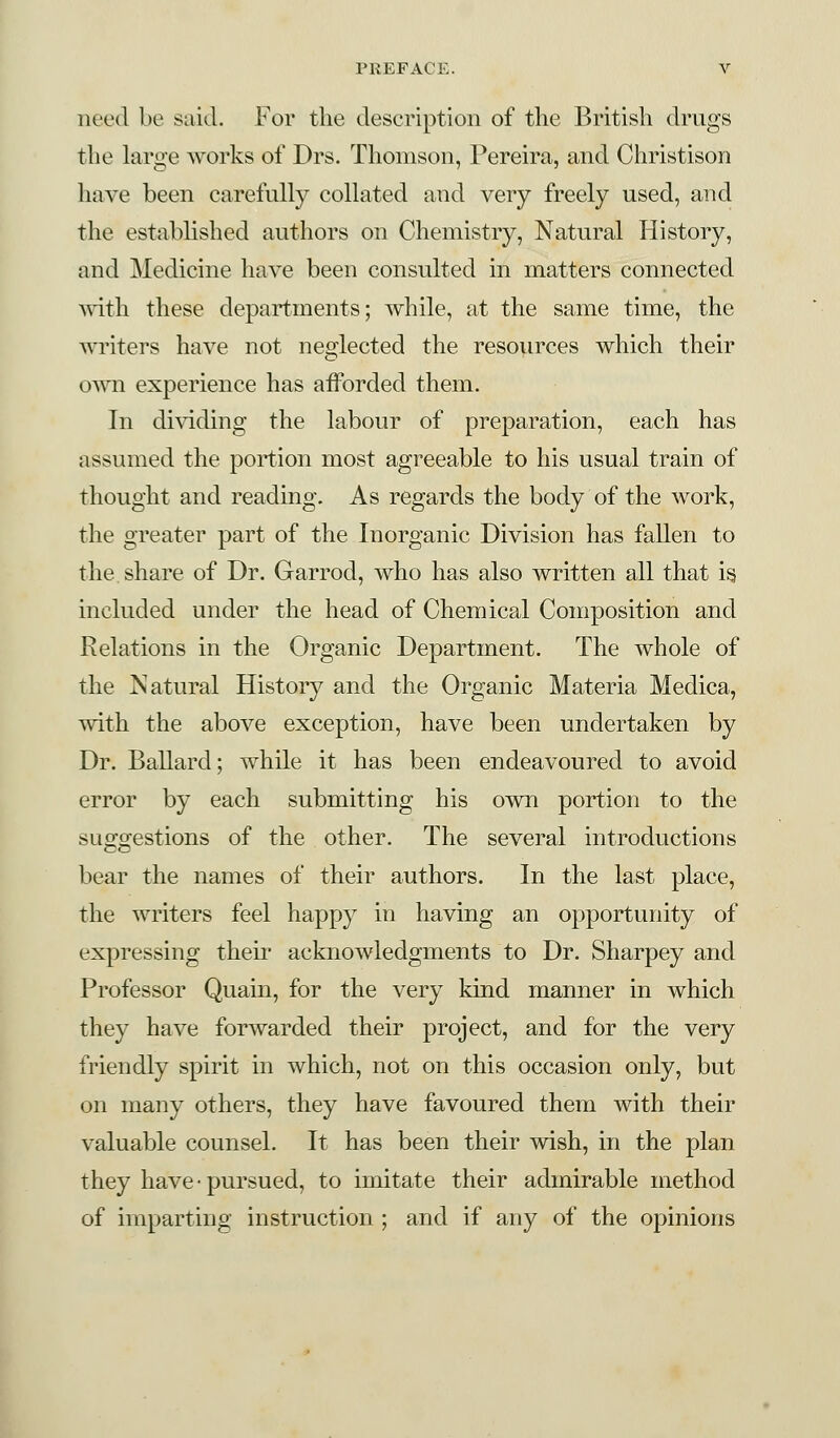 need be said. For the description of the British drugs the large works of Drs. Thomson, Pereira, and Christison have been carefully collated and very freely used, and the established authors on Chemistry, Natural History, and Medicine have been consulted in matters connected with these departments; while, at the same time, the writers have not neglected the resources which their own experience has afforded them. In dividing the labour of preparation, each has assumed the portion most agreeable to his usual train of thought and reading. As regards the body of the work, the greater part of the Inorganic Division has fallen to the share of Dr. Garrod, who has also written all that is included under the head of Chemical Composition and Relations in the Organic Department. The whole of the Natural History and the Organic Materia Medica, with the above exception, have been undertaken by Dr. Ballard; while it has been endeavoured to avoid error by each submitting his own portion to the suggestions of the other. The several introductions bear the names of their authors. In the last place, the writers feel happy in having an opportunity of expressing their acknowledgments to Dr. Sharpey and Professor Quain, for the very kind manner in which they have forwarded their project, and for the very friendly spirit in which, not on this occasion only, but on many others, they have favoured them with their valuable counsel. It has been their wish, in the plan they have-pursued, to imitate their admirable method of imparting instruction ; and if any of the opinions