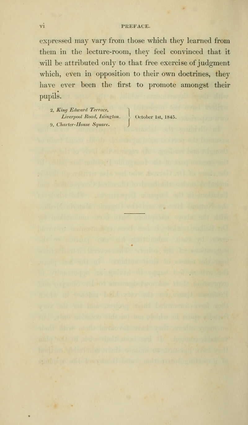 expressed may vary from those which they learned from them in the lecture-room, they feel convinced that it will be attributed only to that free exercise of judgment which, even in opposition to their own doctrines, they have ever been the first to promote amongst their pupils. 2. King Edward Terrace, Liverpool Road, Islington. October 1st, 1845. 9, Charter-House Square. J