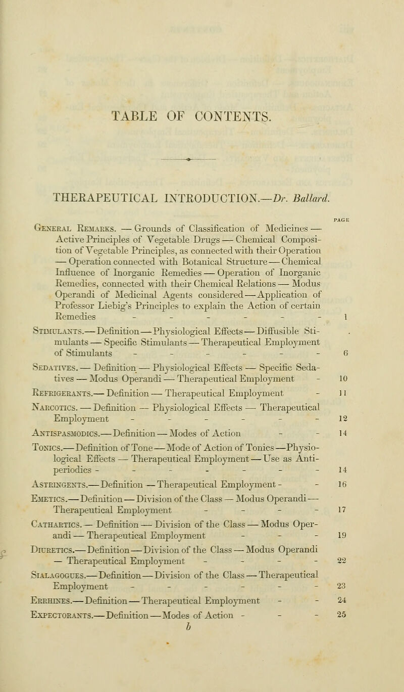 TABLE OF CONTENTS. THERAPEUTICAL INTRODUCTION.—Dr. Ballard. PAGE I teneral Remarks. — Grounds of Classification of Medicines — Active Principles of Vegetable Drugs — Chemical Composi- tion of Vegetable Principles, as connected with their Operation — Operation connected with Botanical Structure — Chemical Influence of Inorganic Remedies — Operation of Inorganic Remedies, connected with their Chemical Relations — Modus Operandi of Medicinal Agents considered—Application of Professor Liebig's Principles to explain the Action of certain Remedies ______ i St___ui__nts.—Definition—Physiological Effects — Diffusible Sti- mulants — Specific Stimulants — Therapeutical Employment of Stimulants ______ 6 Sedatives. — Definition — Physiological Effects — Specific Seda- tives— Modus Operandi — Therapeutical Employment - 10 Refrigerants.— Definition — Therapeutical Employment - 11 Narcotics. — Definition — Physiological Effects —■ Therapeutical Employment - - - - - -12 Antispasmodics.—Definition — Modes of Action - - 14 Toxics.—Definition of Tone—Mode of Action of Tonics—Physio- logical Effects — Therapeutical Employment — Use as Anti- periodics ------- 14 Astringents.— Definition—Therapeutical Employment - - 16 Emetics.—Definition — Division of the Class — Modus Operandi— Therapeutical Employment - - - - 17 Cathartics. — Definition — Division of the Class — Modus Oper- andi— Therapeutical Employment - - - 19 Diuretics.— Definition—Division of the Class — Modus Operandi — Therapeutical Employment - - - -22 Sialagogces.—Definition—Division of the Class — Therapeutical Employment - - - - - - 23 Errheses.—Definition — Therapeutical Employment - - 24 Expectorants.—Definition—Modes of Action - - - 25 b