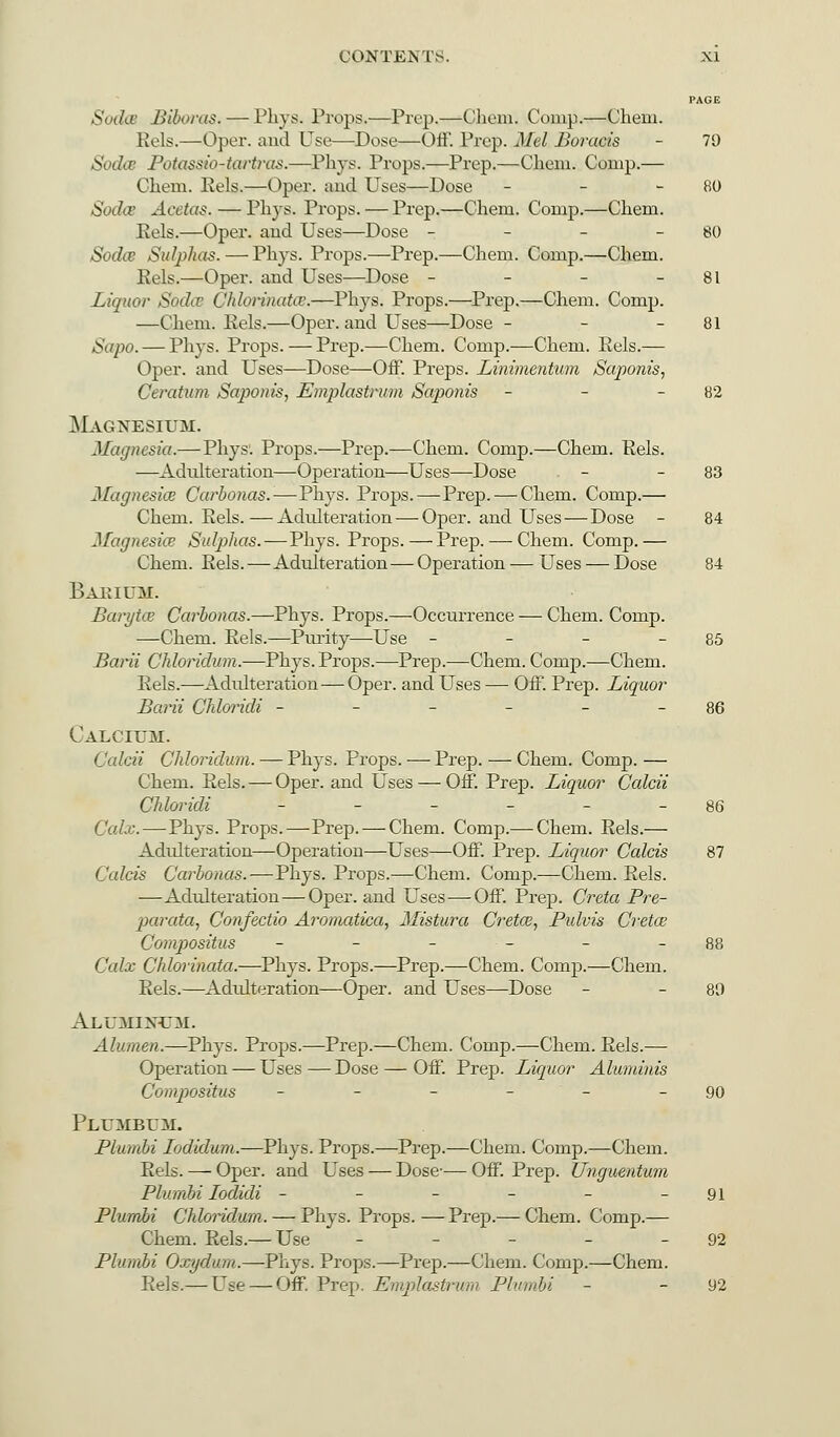 PAGE Soda Biboras. — Phys. Props.—Prep.—Chem. Comp.—Chem. Rels.—Oper. and Use—Dose—Off. Prep. Mel Boracis - 79 Soda? Potassio-tartras.—Phys. Props.—Prep.—Chem. Courp.— Chem. Eels.—Oper. and Uses—Dose - - 80 Sodce Acetas. — Phys. Props. — Prep.—Chem. Comp.—Chem. Eels.—Oper. and Uses—Dose - - - - 80 Sodce Sulphas. — Phys. Props.—Prep.—Chem. Comp.—Chem. Eels.—Oper. and Uses—Dose - - - - 81 Liquor Sodcv Chlorinates.—Phys. Props.—Prep.—Chem. Comp. —Chem. Eels.—Oper. and Uses—Dose - - - 81 Sapo. — Phys. Props. — Prep.—Chem. Comp.—Chem. Eels.— Oper. and Uses—Dose—Off. Preps. Linimentum Saponis, Ceratum Sajionis, Emplastrum Saponis - - - 82 Magnesium. Magnesia.—Phys'. Props.—Prep.—Chem. Comp.—Chem. Eels. —Adulteration—Operation—Uses—Dose - - 83 Magnesia? Carbonas.—Phys. Props.—Prep. — Chem. Comp.— Chem. Eels.—Adulteration — Oper. and Uses — Dose - 84 Magnesia? Sulphas.—Phys. Props. — Prep. — Chem. Comp.— Chem. Eels.—Adulteration — Operation — Uses — Dose 84 Barium. Baryta? Carbonas.—Phys. Props.—Occurrence — Chem. Comp. —Chem. Eels.—Purity—Use - - - - 85 Barii Chloridum.—Phys. Props.—Prep.—Chem. Comp.—Chem. Eels.—Adulteration—Oper. and Uses — Off. Prep. Liquor Barii Chloridi - - - - - 86 Calcium. Calcii Chloridum. — Phys. Props. —Prep. — Chem. Comp. — Chem. Eels. — Oper. and Uses — Off. Prep. Liquor Calcii Chloridi - - - - - - 86 Calx.—Phys. Props.—Prep. — Chem. Comp.— Chem. Eels.— Adidteration—Operation—Uses—Off. Prep. Liquor Calcis 87 Calais Carbonas.—Phys. Props.—Chem. Comp.—Chem. Eels. —Adulteration — Oper. and Uses—Off. Prep. Creta Pre- parata, Confectio Aroniatica, Mistura C)'eta3, Pulvis Creta? Compositus - - - - 88 Calx Chlorinata.—Phys. Props.—Prep.—Chem. Comp.—Chem. Eels.—Adidteration—Oper. and Uses—Dose - 80 Aluminum. Alumen.—Phys. Props.—Prep.—Chem. Comp.—Chem. Eels.— Operation — Uses—Dose — Off. Prep. Liquor Aluminis Compositus - - - - - - 90 Plumbum. Plumbi Iodidum.—Phys. Props.—Prep.—Chem. Comp.—Chem. Eels. — Oper. and Uses — Dose-— Off. Prep. Unguentum Plumbi Iodidi - - - - - -91 Plumbi Chloridum. — Phys. Props. —Prep.— Chem. Comp.— Chem. Eels.— Use - - - - - 92 Plumbi Oxydum.—Phys. Props.—Prep.—Chem. Comp.—Chem. Eels.— Use — Off. Prep. Emplastrum Plumbi - 92