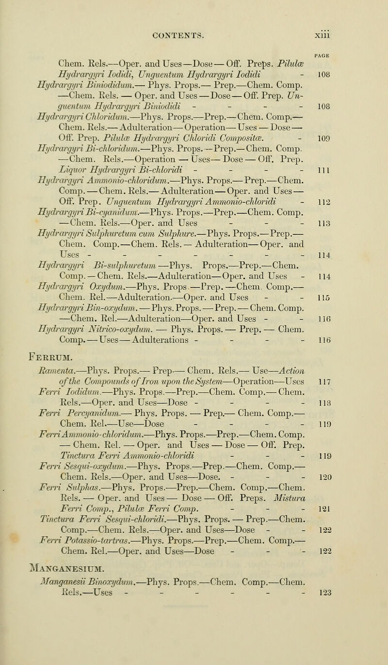 Chein. Rels.—Oper. and Uses—Dose — Off. Preps. Pilulce Hydrargyri Iodidi, Uhgumtum Hydrargyri Iodidi - 108 Hydrargyri Biniodidum.— Phys. Props.— Prep.—Chem. Comp. —Chem. Eels. — Oper. and Uses—Dose — Off. Prep. Un~ guentum Hydrargyri Biniodidi - - - - 108 Hydrargyri Chloridum.—Phys. Props.—Prep.—Chem. Comp.— Chem. Rels.— Adulteration— Operation— Uses — Dose — Off. Prep. Pilulce Hydrargyri Chloridi Composite. - 109 Hydrargyri Bi-chloridum.—Phys. Props.—Prep.— Chem. Comp. —Chem. Rels.—Operation — Uses— Dose — Off. Prep. Liquor Hydrargyri Bi-chloridi - - - 111 Hydrargyri Ammonio-chloridum.—Phys. Props.—Prep.—Chem. Comp. — Chem. Rels.—Adulteration—Oper. and Uses — Off. Prep. Unguentum HydrargyriAmmonio-chloridi - 112 HydrargyriBi-cyanidum.—Phys. Props.—Prep.—Chem. Comp. —Chem. Rels.—-Oper. and Uses - - - 113 Hydrargyri Sidpkuretum cum Sulphure.—Phys. Props.—Prep.— Chem. Comp.—Chem. Rels.— Adulteration—Oper. and Uses - - - - - - -114 Hydrargyri Bi-sulphuretum —Phys. Props.—Prep.—Chem. Comp. —Chem. Rels.—Adulteration—Oper. and Uses - 114 Hydrargyri Oxydum.—Phys. Props.—Prep.—Chem. Comp.— Chem. Rel.—Adrdteration.—Oper. and Uses - - 115 HydrargyriBin-oxydum. — Phys. Props. — Prep. — Chem. Comp. —Chem. Rel.—Adulteration—Oper. and Uses - - 116 Hydrargyri Nitrico-oxydum. — Phys. Props. — Prep. — Chem. Comp. — Uses—Adulterations - - - - 116 Ferrum. Ramenta.—Phys. Props.— Prep— Chem. Rels.— Use—Action of the Compounds of Iron upon the System—Operation—Uses 117 Ferri Iodidum.—Phys. Props.—Prep.—Chem. Comp.— Chem. Rels.—Oper. and Uses—Dose - - - - 118 Ferri Percyanidum.— Phys. Props. — Prep.— Chem. Comp.— Chem. Rel—Use—Dose - - - - 119 Fern Ammonio-chloridum.—Phys. Props.—Prep.—Chem. Comp. — Chem. Rel. — Oper. and Uses — Dose — Off. Prep. Tinctura Ferri Ammonio-chloridi - - - 119 Ferri Sesqui-oxydum.—Phys. Props.—Prep.—Chem. Comp.— Chem. Rels.—Oper. and Uses—Dose. - 120 Ferri Sulpjhas.—Phys. Props.—Prep.—Chem. Comp.—Chem. Rels. — Oper. and Uses — Dose — Off. Preps. Mistura Ferri Comp., Pilula? Ferri Comp. - - 121 Tinctura Ferri Sesqui-chloridi.—Phys. Props. — Prep.—Chem. Comp.—Chem. Rels.—Oper. and Uses—Dose - - 122 Ferri Potassio-tartras.—Phys. Props.—Prep.—Chem. Comp.— Chem. Rel.—Oper. and Uses—Dose - - 122 Manganesium. JfanganesiiBinoxydum.—Phys. Props.—Chem. Comp.—Chem. Rels.—Uses - - - - - - 123