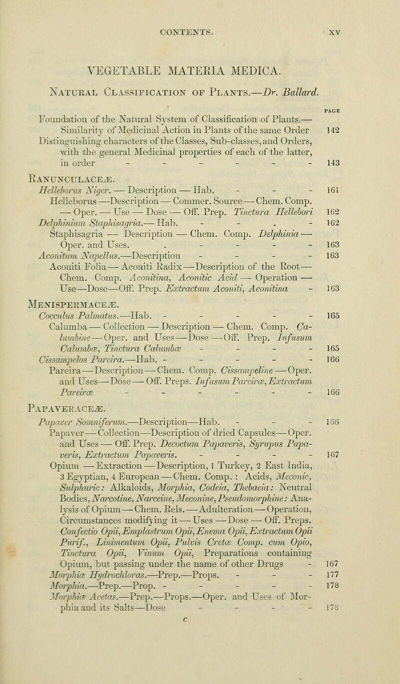 VEGETABLE MATERIA MEDICA. Natural Classification of Plants.—Dr. Ballard. PAGE Foundation of the Natural System of Classification of Plants.— Similarity of Medicinal Action in Plants of the same Order 142 Distinguishing characters of the Classes, Sub-classes, and Orders, with the general Medicinal properties of each of the latter, in order ______ 143 R ANUNCULACE-E. Hellebortts Niger. — Description — Hab. - - - 161 Helleborus —Description— Cornrner. Source—Chem. Comp. — Oper. — Use — Dose — Off. Prep. Tinctura Hellebori 162 Delphinium Staphisagria.— Hab. - - . 162 Staphisagria — Description — Chem. Comp. Delphinia — Oper. and Uses. . - - - - 163 Aconitum Xapellus.—Description - - - - 163 Aconiti Folia — Aconiti Radix—Description of the Root— Chem. Comp. Aconitina, Aconitic Acid — Operation — Use—Dose—Off. Prep. Extractum Aconiti, Aconitina - 163 MENISPEEMACEiE. Cocculus Palmatus.—Hab. ----- 165 Calurnba — Collection — Description — Chem. Comp. Ca- lumbine— Oper. and Uses — Dose—Off. Prep. Infusum Calumbce, Tinctura Calumbce - - - - 165 Cissampelos Pareira.—Hab. ------ 166 Pareira—Description — Chem. Comp. Cissampeline—Oper. and Uses—Dose — Off. Preps. Infusum Pareirce, Extractum Pareirai - - - - - -166 PaPAVEKACE-E. Papaver Somniferum.—Description—Hab. - - - 166 Papaver—Collection—Description of dried Capsules—Oper. and Uses — Off. Prep. Decoctum Papaveris, Syrupus Papa- veris, Extractum Papaveris. - - - - 167 Opium —Extraction—Description, 1 Turkey, 2 East India, 3 Egyptian, 4 European—Chem. Comp. : Acids, Meconic, Sulphuric: Alkaloids, Morphia, Codeia, Thebaeia: Neutral Bodies, Narcotine, Narceine, Meconine,Pseudomorphine: Ana- lysis of Opium—Chem. Eels.—Adulteration—Operation, Circumstances modifying it — Uses —Dose —■ Off. Preps. Confectio Opii,Emplastrum Opii, Enema Opii, Extractum Opii Purif., Linimentum Opii, Pulvis Cretce Comp. cum Opio, Tinctura Opii, Vinum Opii, Preparations containing Opium, but passing under the name of other Drugs - 167 Morphwe Hydrochloras.—Prep.—Props. - - - 177 Morphia,.—Prep.—Prop. - - - - - 178 Morphice Acetas.—Prep.—Props.—Oper. and Uses of Mor- phia and its Salts—Dose - - - - - 178