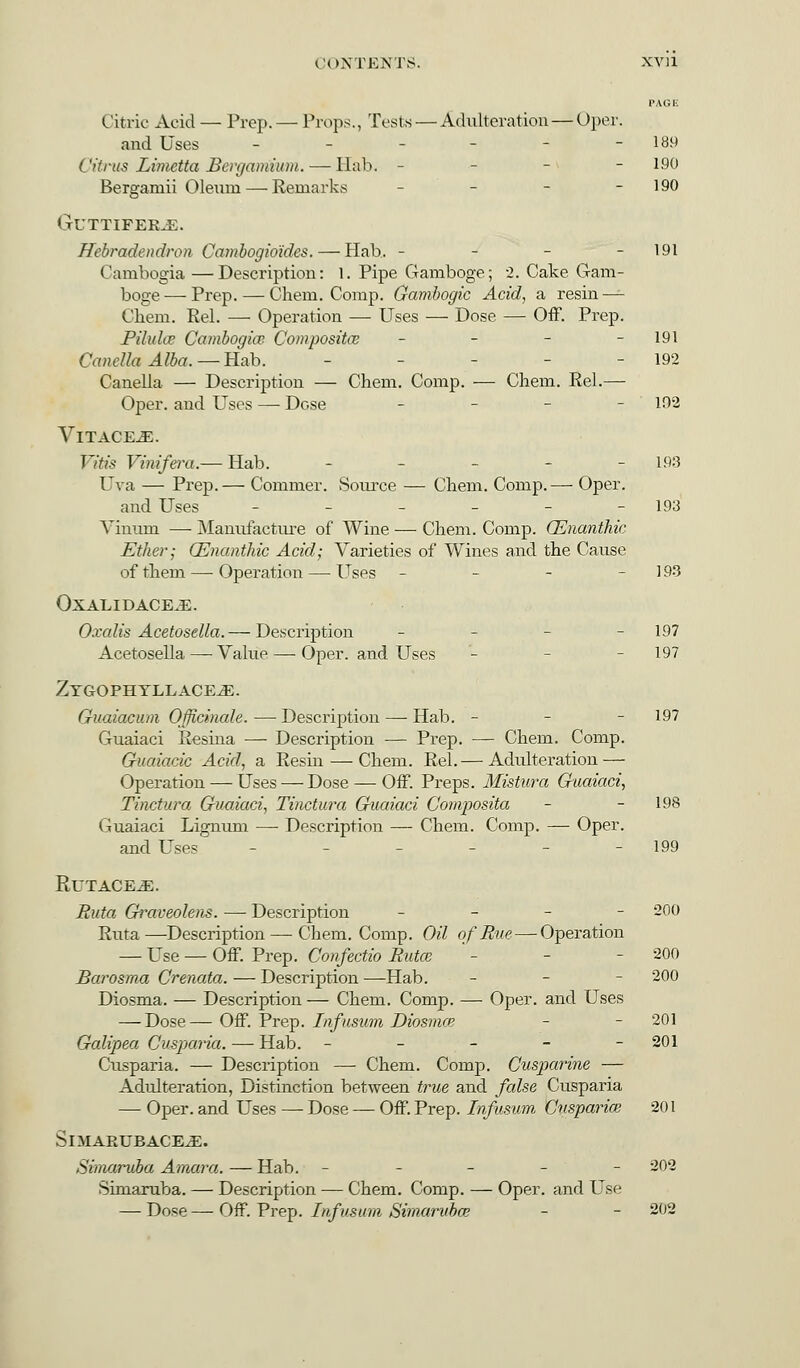 PAGE Citric Acid — Prep.— Props., Tests — Adulteration—Oper. and Uses - - - - 189 Citrus Limetta Bergamitint.— llab. - - - 190 Berganiii Oleum— Remarks - - - 190 GUTTIFEJLE. Hebradendron Cambogioides. — Hah. - - - - 191 Cambogia —Description: 1. Pipe Gamboge; 2. Cake Gam- boge— Prep. — Chem. Comp. Gambogic Acid, a resin—- Chem. Rel. — Operation — Uses — Dose — Off. Prep. Pilule? Cambogicc. Composites - - - - 191 Canella Alba. — Hab. - 192 Canella — Description — Chem. Comp. — Chem. Rel.— Oper. and Uses — Dose - - - - 192 VlTACE^E. Vitis Vinifera.— Hab. - 193 Uva — Prep.— Commer. Source — Chem. Comp.— Oper. and Uses - - - - - -193 Vinum —- Manufacture of Wine — Chem. Comp. (Enanthic Ether; CEnanthic Acid; Varieties of Wines and the Cause of them — Operation — Uses - - - - 193 OXALIDACE.E. Oxalis Acetosella.— Description - - - - 197 Acetosella — Value — Oper. and Uses - - - 197 Zygophyllace^e. Guaiacum Officinale. — Description — Hab. - - 197 Guaiaci Resina — Description — Prep. — Chem. Comp. Guaiacic Acid, a Resin — Chem. Rel. — Adulteration — Operation — Uses — Dose — Off. Preps. Mistura Guaiaci, Tinctura Guaiaci, Tinctura Guaiaci Composita - - 198 Guaiaci Lignum — Description — Chem. Comp. — Oper. and Uses - 199 PtUTACE^. Ruta Graveolens. — Description - - - - 200 Ruta—Description — Chem. Comp. Oil of Rue — Operation — Use — Off. Prep. Confectio Rutce '- - - 200 Barosma Crenata. — Description —Hab. - 200 Diosma. — Description — Chem. Comp. — Oper. and Uses — Dose— Off. Prep. Infusum Diosmce - - 201 Galipea Cusparia. — Hab. ----- 201 Cusparia. — Description — Chem. Comp. Cusparine — Adulteration, Distinction between true and false Cusparia — Oper. and Uses — Dose — Off. Prep. Infusum Cusparia} 201 SniARUBACE^E. Simaruba Amara. — Hab. ----- 202 Simaruba. — Description — Chem. Comp. — Oper. and Use — Dose — Off. Prep. Infusum Simaruba? - - 202