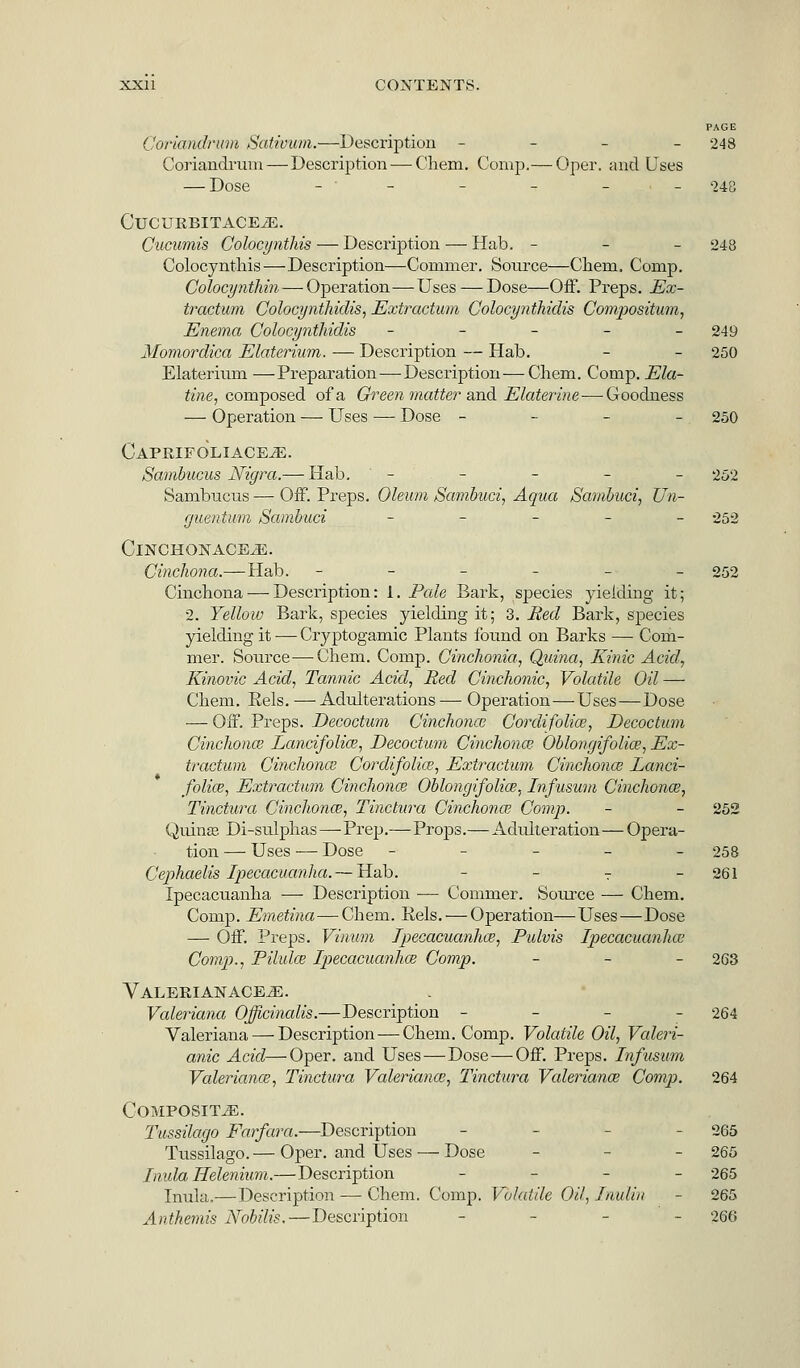 PAGE Coriandrum Sativum.—Description - 248 Coriandrum—Description — Chem. Comp.— Oper. and Uses — Dose - ' - - - 248 ClTCURBITACEiE. Gucumis Colocynthis — Description —■ Hab. - - - 248 Colocynthis—Description—Commer. Source—Chem. Comp. Colocynthin—Operation—Uses — Dose—Off. Preps. Ex- traction Colocynthidis, Extractum Colocynthidis Compositum, Enema Colocynthidis _____ 249 Momordica Elaterium. — Description — Hab. - - 250 Elaterium —Preparation — Description — Chem. Comp. Ela- tine, composed of a Ch-een matter and Elaterine-—Goodness — Operation — Uses — Dose - - - - 250 Caprifoliace-E. Sambucus Nigra.— Hab. - - - - - 252 Sambucus — Off. Preps. Oleum Sambuci, Aqua Sambuci, Un- guentum Sambuci _____ 252 ClNCHONACE^E. Cinchona.—Hab. ______ 252 Cinchona — Description: 1. Pale Bark, species yielding it; 2. Yellow Bark, species yielding it; 3. Red Bark, species yielding it — Cryptogamic Plants found on Barks — Com- mer. Source—-Chem. Comp. Cinchonia, Quina, Kinic Acid, Kinovic Acid, Tannic Acid, Red Cinchonic, Volatile Oil — Chem. Eels. —Adulterations — Operation—Uses—Dose — Off. Preps. Decoctum Cinchonce Cordi folio?, Decoctum Cinchona? Lancifolia?, Decoctum Cinchonce Oblongifolia?, Ex- tractum Cinchona Cordifolke, Extractum Cinchona? Lanci- folice, Extractum Cinchona? Oblongifolia?, Infusum Cinchonce, Tinctura Cinchona?, Tinctura Cinchona? Comp. - - 252 Quinas Di-sulphas—Prep.—Props.—Adulteration—Opera- tion — Uses -— Dose - 258 Cephaelis Ipecacuanha.— Hab. - - T - 261 Ipecacuanha — Description — Commer. Source — Chem. Comp. Emetina—Chem. Eels. — Operation—Uses—Dose — Off. Preps. Vinum Ipecacuanha?, Pulvis Ipecacuanha? Comp., Pilula? Ipecacuanha? Comp. - 263 VALERIANACEiE. Valeriana Officinalis.—Description - 264 Valeriana — Description — Chem. Comp. Volatile Oil, Valeri- anic Acid—Oper. and Uses—Dose—Off. Preps. Infusum Valeriana?, Tinctura Valeriana?, Tinctura Valeriana? Comp. 264 CoMPOSIT_E. Tussilago Farfara.—Description - - 265 Tussilago.— Oper. and Uses — Dose - - 265 Inula Helenium.—Description - 265 Inula.— Description — Chem. Comp. Volatile OH, Inulin - 265 Anthemis Nobilis. — Description - - 266