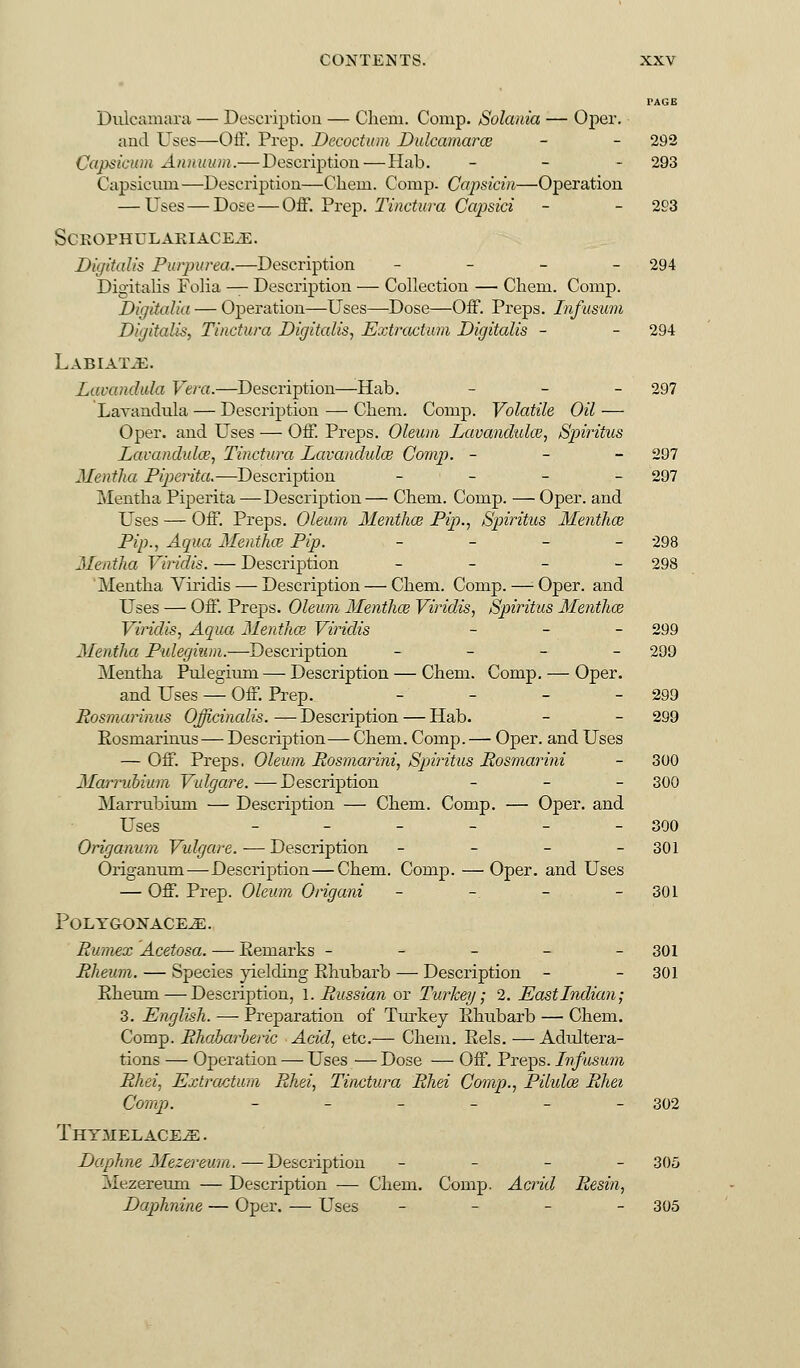 PAGE Dulcamara — Description — Client. Comp. Solania — Oper. and Uses—Off. Prep. Decoctum Dulcamara; - - 292 Capsicum Annuum.— Description—Dab. - 293 Capsicum —Description—Chem Comp. Capsicin—Operation — Uses — Dose—Off. Prep. Tinctura Capsici - - 293 SCROPHULARIACEJE. Digitalis Purpurea.—Description - 294 Digitalis Folia — Description — Collection — Chem. Comp. Digitalia — Operation—Uses—Dose—Off. Preps. Infusum Digitalis, Tinctura Digitalis, Extractum Digitalis - - 294 Labiate. Lavandula Vera.—Description—Hab. - 297 Lavandula — Description — Chem. Comp. Volatile Oil — Oper. and Uses — Off. Preps. Oleum Lavandulae, Spiritus Lavandula?, Tinctura Lavandula? Comp. - 297 Mentha Piperita.—Description - 297 Mentha Piperita —Description— Chem. Comp. — Oper. and Uses — Off. Preps. Oleum Mentha? Pip-, Spiritus Mentha? Pip., Aqua Mentha? Pip. - 298 Mentha Viridis. — Description - 298 Mentha Viridis — Description — Chem. Comp.—-Oper. and Uses — Off. Preps. Oleum Mentha? Viridis, Spiritus Mentha? Viridis, Aqua Mentha? Viridis - 299 Mentha Pulegium.—Description ■ - 299 Mentha Pulegium — Description — Chem. Comp. — Oper. and Uses — Off. Prep. - - - - 299 Rosmarinus Officinalis. —■ Description — Hab. - - 299 Rosmarinus — Description— Chem. Comp.— Oper. and Uses — Off. Preps. Oleum Rosmarini, Spiritus Rosmarini - 300 Marrubium Vulgare.—Description - 300 Marrubium — Description — Chem. Comp. — Oper. and Uses - - - - - 390 Origanum Vulgare. — Description - - - 301 Origanum—Description—Chem. Comp. — Oper. and Uses — Off. Prep. Oleum Origani - -. - - 301 POLYG-ONACE.E. Rumex Acetosa. — Remarks ----- 301 Rheum. — Species yielding Rhubarb — Description - - 301 Rheum — Description, 1. Russian or Turkey; 2. East Indian; 3. English. — Preparation of Turkey Rhubarb — Chem. Comp. Rhabarberic Acid, etc.— Chem. Rels. — Adultera- tions — Operation — Uses — Dose — Off. Preps. Infusum Rhei, Extraction Rhei, Tinctura Rliei Comp., Pilula? Rhei Comp. - - - - - - 302 Thymelace^: . Daphne Mezereum. —Description - 305 Mezereum — Description — Chem. Comp. Acrid Resin, Daphnine — Oper. — Uses -■ 305