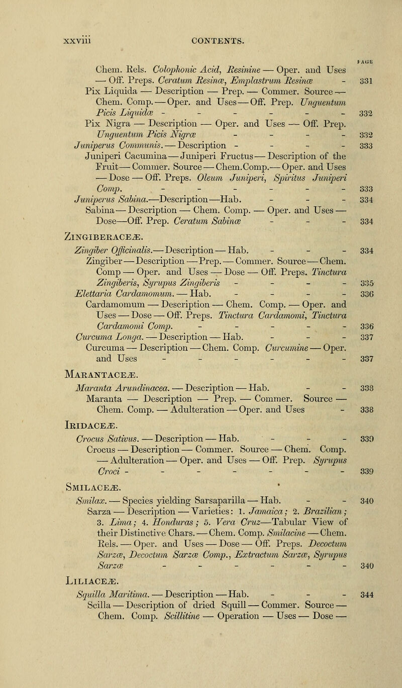 XXVlll CONTENTS. fAlili Chem. Pels. Colophonic Acid, Resinine — Oper. and Uses — Off. Preps. Ceratum Resince, Emplastrum Resince - 331 Pix Liquida — Description — Prep. — Conrmer. Source — Chem. Comp. — Oper. and Uses — Off. Prep. Unguentum Picis Liquiclce ------ 332 Pix Nigra — Description — Oper. and Uses — Off. Prep. Unguentum Picis Nigrce - 332 Juniperus Communis. — Description - 333 Juniperi Cacuniina — Juniperi Fructus—Description of the Fruit—Cominer. Source — Chem.Comp.— Oper. and Uses — Dose — Off. Preps. Oleum Juniperi, Spiritus Juniperi Comp. - - - - - - 333 Juniperus Sabina.—Description—Hab. - 334 Sabina — Description — Chem. Comp. — Oper. and Uses — Dose—Off. Prep. Ceratum Sabince - 334 ZlNGIBERACE^]. Zingiber Officinalis.—Description — Hab. . - - - 334 Zingiber — Description — Prep. — Commer. Source — Chem. Comp — Oper. and Uses — Dose — Off. Preps. Tinctura Zingiberis, Syrupus Zingiberis - - - - 335 Elettaria Cardamomum. — Flab. - 336 Cardamomum — Description — Chem. Comp. — Oper. and Uses — Dose — Off. Preps. Tinctura Cardamomi, Tinctura Cardamomi Comp. _____ 336 Curcuma Longa. — Description — Hab. _ _ _ 337 Curcuma — Description — Chem. Comp. Curcumine — Oper. and Uses ______ 337 Marantace^e. Maranta Arundinacea. — Description — Hab. - - 333 Maranta — Description — Prep. — Commer. Source — Chem. Comp. — Adulteration — Oper. and Uses - 338 IRIDACEjE. Crocus Sativus. — Description — Hab. - - - 330 Crocus — Description — Commer. Source — Chem. Comp. — Adulteration — Oper. and Uses — Off. Prep. Syrupus Croci - - - - - - 339 SMILACEiE. Smilax. — Species yielding Sarsaparilla — Hab. - - 340 Sarza — Description — Varieties: 1. Jamaica; 2. Brazilian; 3. Lima; 4. Honduras; 5. Vera Cruz—Tabular View of their Distinctive Chars. — Chem. Comp. Smilacine — Chem. Eels. — Oper. and Uses — Dose — Off. Preps. Decoctum Sarza?, Decoctum Sarza? Comp., Extractum Sarzo?, Syrupus Sarzai ______ 340 LlLIACE^l. Squilla Maritima. — Description—Hab. - 344 Scilla — Description of dried Squill — Commer. Source — Chem. Comp. Scillitine — Operation — Uses — Dose —