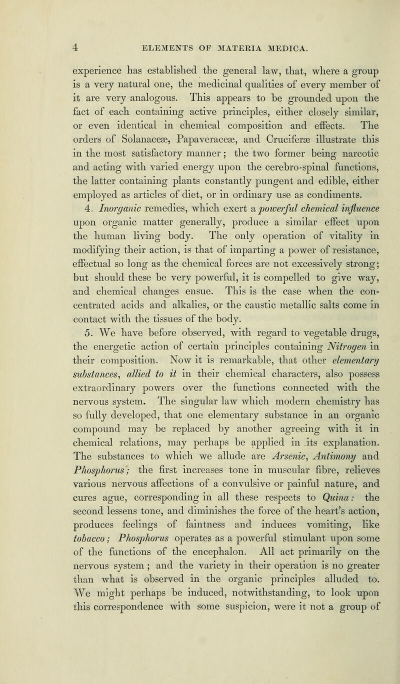 experience has established the general law, that, where a group is a very natural one, the medicinal qualities of every member of it are very analogous. This appears to be grounded upon the fact of each containing active principles, either closely similar, or even identical in chemical composition and effects. The orders of Solanacese, Papaveraceae, and Cruciferas illustrate this in the most satisfactory manner ; the two former being narcotic and acting with varied energy upon the cerebro-spinal functions, the latter containing plants constantly pungent and edible, either employed as articles of diet, or in ordinary use as condiments. 4. Inorganic remedies, which exert & powerful chemical influence upon organic matter generally, produce a similar effect upon the human living body. The only operation of vitality in modifying their action, is that of imparting a power of resistance, effectual so long as the chemical forces are not excessively strong; but should these be very powerful, it is compelled to give way, and chemical changes ensue. This is the case when the con- centrated acids and alkalies, or the caustic metallic salts come in contact with the tissues of the body. 5. We have before observed, with regard to vegetable drugs, the energetic action of certain principles containing Nitrogen in their composition. Now it is remarkable, that other elementary substances, allied to it in their chemical characters, also possess extraordinary powers over the functions connected with the nervous system. The singular law which modern chemistry has so fully developed, that one elementary substance in an organic compound may be replaced by another agreeing with it in chemical relations, may perhaps be applied in .its explanation. The substances to which we allude are Arsenic, Antimony and Phosphorus; the first increases tone in muscular fibre, relieves various nervous affections of a convulsive or painful nature, and cures ague, corresponding in all these respects to Quina: the second lessens tone, and diminishes the force of the heart's action, produces feelings of faintness and induces vomiting, like tobacco; Phosphorus operates as a powerful stimulant upon some of the functions of the encephalon. All act primarily on the nervous system ; and the variety in their operation is no greater than what is observed in the organic principles alluded to. We might perhaps be induced, notwithstanding, to look upon this correspondence with some suspicion, were it not a group of