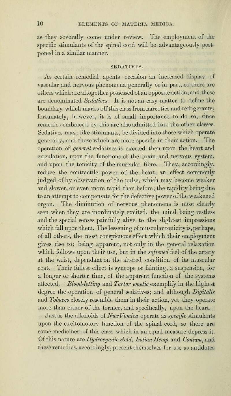 as they severally come under review. The employment of the specific stimulants of the spinal cord will be advantageously post- poned in a similar manner. SEDATIVES. As certain remedial agents occasion an increased display of vascular and nervous phenomena generally or in part, so there are others which are altogether possessed of an opposite action, and these are denominated Sedatives. It is not an easy matter to define the boundary which marks off this class from narcotics and refrigerants; fortunately, however, it is of small importance to do so, since remedies embraced by this are also admitted into the other classes. Sedatives may, like stimulants, be divided into those which operate generally, and those which are more specific in their action. The operation of general sedatives is exerted then upon the heart and circulation, upon the functions of the brain and nervous system, and upon the tonicity of the muscular fibre. They, accordingly, reduce the contractile power of the heart, an effect commonly judged of by observation of the pulse, which may become weaker and slower, or even more rapid than before; the rapidity being due to an attempt to compensate for the defective power of the weakened organ. The diminution of nervous phenomena is most clearly seen when they are inordinately excited, the mind being restless and the special senses painfully alive to the slightest impressions which fall upon them. The lessening of muscular tonicity is, perhaps, of all others, the most conspicuous effect which their employment gives rise to; being apparent, not only in the general relaxation which follows upon their use, but in the softened feel of the artery at the wrist, dependant on the altered condition of its muscular coat. Their fullest effect is syncope or fainting, a suspension, for a longer or shorter time, of the apparent function of the systems affected. Blood-letting and Tartar emetic exemplify in the highest degree the operation of general sedatives; and although Digitalis and Tobacco closely resemble them in their action, yet they operate more than either of the former, and specifically, upon the heart. Just as the alkaloids of Nux Vomica operate as specific stimulants upon the excitomotory function of the spinal cord, so there are some medicines of this class which in an equal measure depress it. Of this nature are Hydrocyanic Acid, Indian Hemp and Conium, and these remedies, accordingly, present themselves for use as antidotes